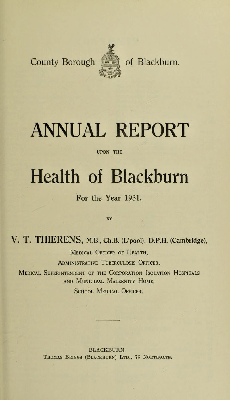 ANNUAL REPORT UPON THE Health of Blackburn For the Year 1931, BY V. T. THIERENS, M.B., CH.B. (L’pooD, D.P.H. (Cambridge), Medical Officer of Health, Administrative Tuberculosis Officer, Medical Superintendent of the Corporation Isolation Hospitals AND Municipal Maternity Home, School Medical Officer. BLACKBURN: Thomas Briggs (Blackburn) Ltd., 73 Nobthoate.