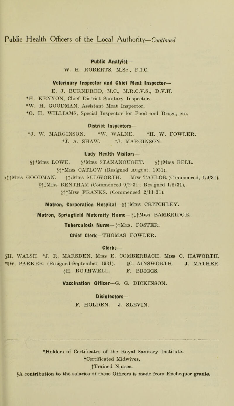 Public Analyist— W. H. ROBERTS, M.Sc., F.T.C. Veterinary Inspector and Chief Meat Inspector— E. J. BURNDRED, M.C., M.R.C.V.S., D.V.H. *H. KENYON, Chief District Sanitary Inspector. *W. H. GOODMAN, Assistant Meat Inspector. *0. H. WILLIAMS, Special Inspector for Food and Drugs, etc. District Inspectors— *J. W. MARGINSON. *W. WALNE. *H. W. FOWLER. ♦J. A. SHAW. *J. MARGINSON. Lady Health Visitors— §t*Mrss LOWE. §*Miss STANANOUGHT. §UMiss BELL. §JtMiss CATLOW (Resigned August, 1931). §+tMi3S GOODMAN. f+PIiss SUDWORTH. Miss TAAXOR (Commenced, 1/9/31). §f J:Miss BENTHAM (Commenced 9/2'31; Resigned 1/8/31). §t+Miss FRANKS. (Commenced 2/11 31). Matron, Corporation Hospital—§ttMiss CRITCHLEY. Matron, Springfield Maternity Home—§JtMiss BAMBRIDGE. Tuberculosis Nurse—§tMRs. FOSTER. Chief Clerk—THOMAS FOWLER. Clerks— §H. WALSH. *J. R. MARSDEN. Miss E. COMBERBACH. Miss C. HAWORTH. ♦§W. PARKER. (Resigned September, 1931). §C. AINSWORTH. J. MATHER. §H. ROTHWELL. F. BRIGGS. Vaccination Officer—G. G. DICKINSON. Disinfectors— F. HOLDEN. J. SLEVIN. ♦Holders of Certificates of the Royal Sanitary Institute. fCertificated Midwives. J Trained Nurses. §A contribution to the salaries of these Officers is made from Exchequer grants.