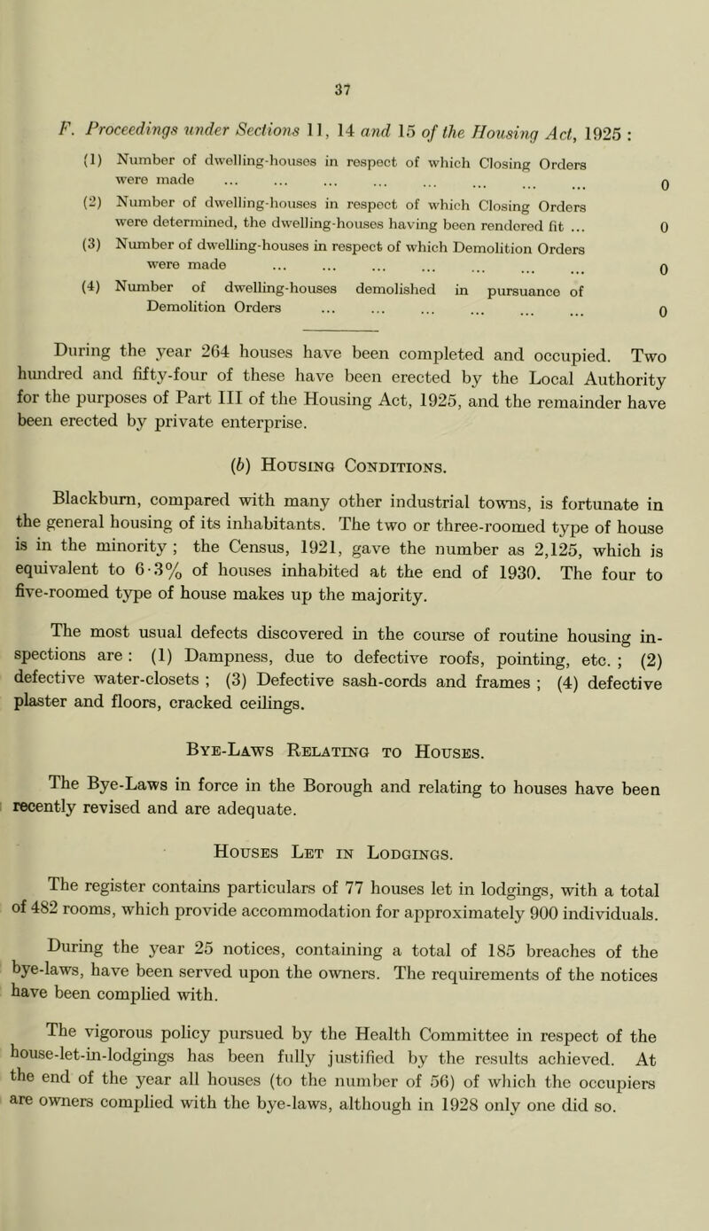 F. Proceedings under Sections 11, 14 and 15 of the Housing Act, 1925 : (1) Number of dwelling-houses in respect of which Closing Orders were made ... ... ... ... ... ... . q (2) Number of dwelling-houses in respect of which Closing Orders were determined, the dwelling-houses having been rendered fit ... 0 (3) Number of dwelling-houses in respect of which Demolition Orders were made ... ... ... ... ... ... q (4) Number of dwelling-houses demolished in pursuance of Demolition Orders ... ... ... . n During the .year 264 houses have been completed and occupied. Two hundred and fifty-four of these have been erected by the Local Authority for the purposes of Part III of the Housing Act, 1925, and the remainder have been erected by private enterprise. (b) Housing Conditions. Blackburn, compared with many other industrial tovms, is fortunate in the general housing of its inhabitants. The two or three-roomed type of house is in the minority ; the Census, 1921, gave the number as 2,125, which is equivalent to 6-3% of houses inhabited at the end of 1930. The four to five-roomed type of house makes up the majority. The most usual defects discovered in the course of routine housing in- spections are : (1) Dampness, due to defective roofs, pointing, etc. ; (2) defective water-closets ; (3) Defective sash-cords and frames ; (4) defective plaster and floors, cracked ceilings. Bye-Laws Relating to Houses. The Bye-Laws in force in the Borough and relating to houses have been recently revised and are adequate. Houses Let in Lodgings. The register contains particulars of 77 houses let in lodgings, with a total of 482 rooms, which provide accommodation for ajiproximately 900 individuals. During the year 25 notices, containing a total of 185 breaches of the bye-laws, have been served upon the owners. The requirements of the notices have been complied with. The vigorous policy pursued by the Health Committee in respect of the house-let-in-lodgings has been fully justified by the resrdts achieved. At the end of the year all houses (to the number of 56) of which the occupiers are owners complied with the bye-laws, although in 1928 only one did so.