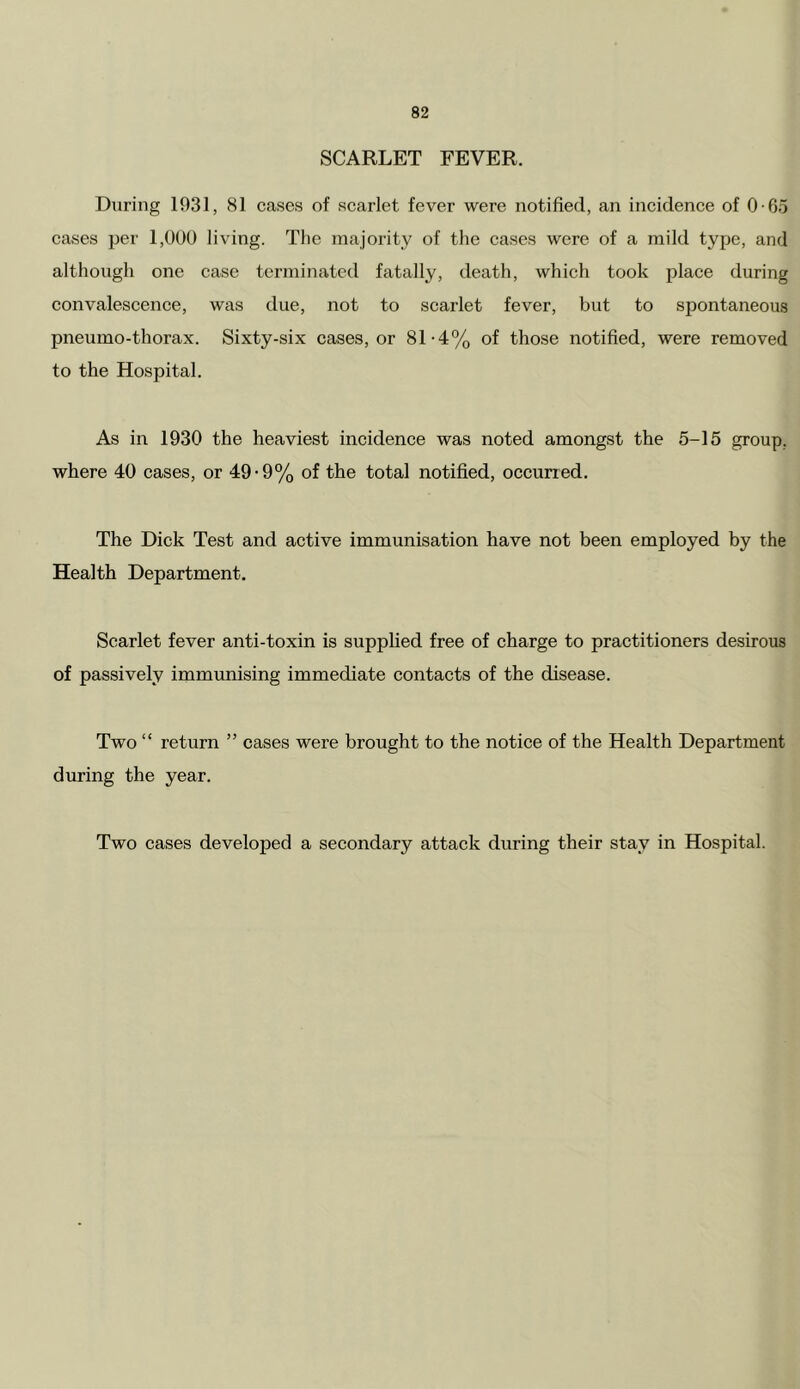 SCARLET FEVER. During 1931, 81 cases of scarlet fever were notified, an incidence of 0 -65 cases per 1,000 living. Tlie majority of the cases were of a mild type, and although one case terminated fatally, death, which took place during convaleseence, was due, not to scarlet fever, but to spontaneous pneumo-thorax. Sixty-six cases, or 81-4% of those notified, were removed to the Hospital. As in 1930 the heaviest incidence was noted amongst the 5-15 group, where 40 cases, or 49-9% of the total notified, occurred. The Dick Test and active immunisation have not been employed by the Health Department. Scarlet fever anti-toxin is supplied free of charge to practitioners desirous of passively immrmising immediate contacts of the disease. Two “ return ” cases were brought to the notice of the Health Department during the year. Two cases developed a secondary attack during their stay in Hospital.