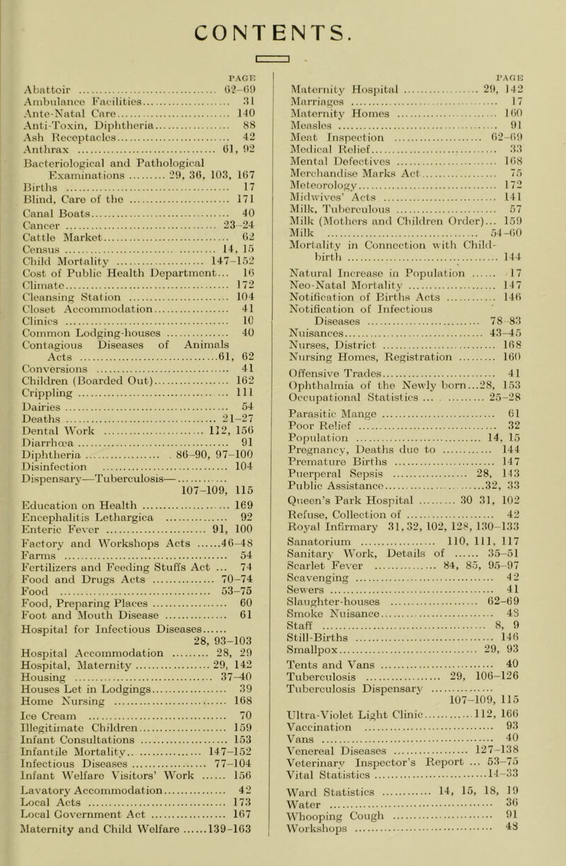 CONTENTS PAGE Abattoir ()‘2-()!) Ambulatico Facilities Ante-Natal Care 1-10 Anti-Toxin, Di]ibtheria 88 Ash Iteceptacles 42 Anthrax (51, 02 Bacteriological and Pathological Examinations 29, 30, 103, 107 Births 17 Blind. Care of the 171 Canal Boats 40 Cancer 23-24 Cattle Market 02 Census 14, 15 Child Mortality 147-152 Cost of Public Health Department... 1(5 (dimate 172 Cleansing Station 104 Closet Accommodation 41 Clinics 10 Common Lodging-houses 40 Contagious Diseases of Animals Acts 01, 02 Conversions 41 Children (Boarded Out) 102 Crippling Ill Dairies 54 Deaths 21-27 Dental Work 112, 150 Diarrha'a 91 Diphtheria 80-90, 97-100 Disinfection 104 Dispensary—Tuberculosis— 107-109, 115 Education on Health 169 Encephalitis Lethargica 92 Enteric Fever 91, 100 Factory and \Vorkshops Acts 46-48 Farms 54 Fertilizers and Feeding Stuffs Act ... 74 Food and Drugs Acts 70-74 Food 53-75 Food, Preparing Places 60 Foot and Mouth Disease 61 Hospital for Infectious Diseases 28, 93-103 Hospital Accommodation 28, 29 Hospital, Maternity 29, 142 Housing 37—40 Houses Let in Lodgings 39 Home Nursing 168 Ice Cream 70 Illegithnate Children 159 Infant Consultations 153 Infantile Mortality 147-152 Infectious Diseases 77-104 Infant Welfare Visitors’ Work 156 Lavatory Accommodation 42 Local Acts 173 Local Government Act 167 Jlaternity and Child Welfare 139-163 I’Afin Maternity Hospital 29, 142 Marriages 17 Maternity Homes KiO Measles 91 Meat Inspection 62-69 Medical Belief 3.3 Mental Defectives 168 Merchandise Marks Act 75 jMeteorology 172 Midwives’ Acts 141 Milk, I'ldjerculous 57 Milk (.Mothers and Children Order)... 159 Milk 54-60 Mortality in Connection with Child- birth 144 Natural Increase in Population 17 Neo-Natal Mortality 147 Notification of Births .Acts 146 Notification of Infectious Diseases 78 83 Nuisances 43-45 Nurses, District 168 Nursing Homes, Registration 160 Offensive T'rades 41 Ophthalmia of the Newly born...28, 153 Occupational Statistics 25-28 Parasitic Mange 61 Poor Relief 32 Popidation 14, 15 Pregnancy, Deaths duo to 144 Premature Births 147 Puerperal Sepsis 28, 143 Public Assistance 32, 33 Queen’s Park Hospital 30 31, 102 Refuse, Collection of 42 Royal Infirmary 31,32, 102, 128, 130-133 Sanatorium 110, 111, 117 Sanitary Work, Details of 35-51 Scarlet Fever 84, 85, 95-97 Scavenging 4 2 Sewers 41 Slaughter-houses 62-69 Smoke Nuisance 43 Staff 8, 9 Still-Births 146 Smallpox 29, 93 Tents and Vans 40 Tuberculosis 29, 106-126 Tuberculosis Dispensarj’ 107-109, 115 Ultra-Violet Light Clinic 112, 166 Vaccination 93 Vans 40 Venereal Diseases 127-138 Veterinary Inspector’s Report ... 53-75 Vital Statistics 14-33 Ward Statistics 14, 15, 18, 19 Water 3() Whooping Cough 91 tV’orkshops 48