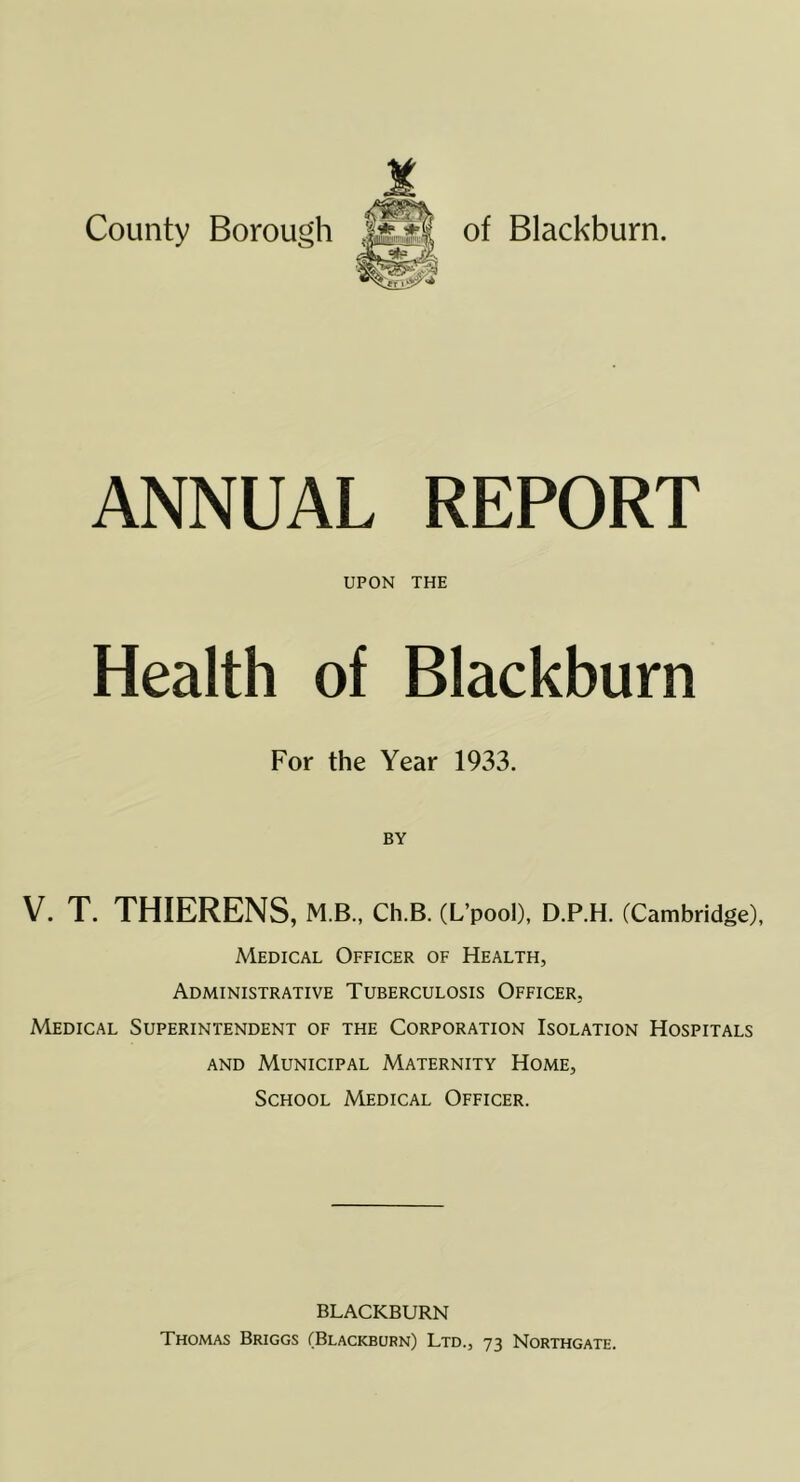 ANNUAL REPORT UPON THE Health of Blackburn For the Year 1933. V. T. THIERENS, m b., Ch.B. (L’pool), D.P.H. (Cambridge), Medical Officer of Health, Administrative Tuberculosis Officer, Medical Superintendent of the Corporation Isolation Hospitals AND Municipal Maternity Home, School Medical Officer. BLACKBURN Thomas Briggs (Blackburn) Ltd., 73 Northgate.