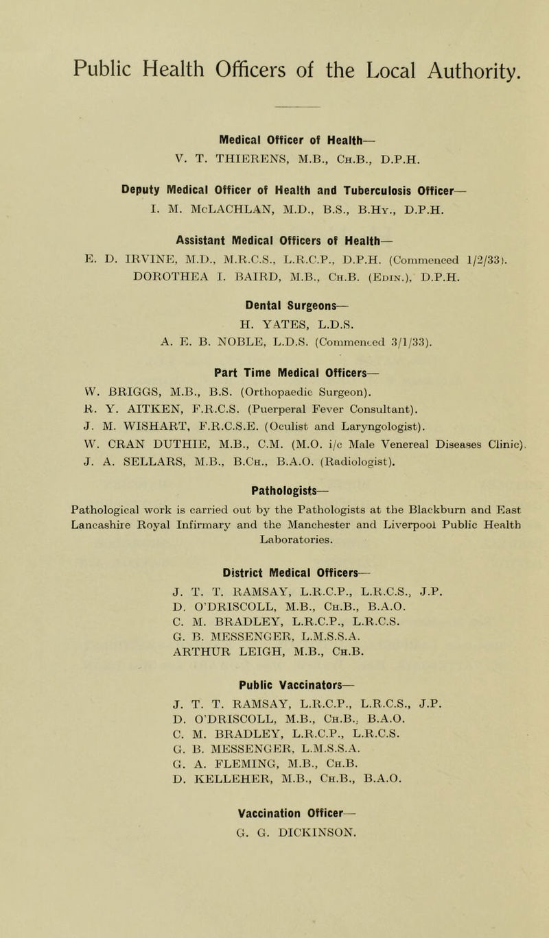 Public Health Officers of the Local Authority. Medical Officer of Health— V. T. THIERENS, M.B., Ch.B., D.P.H. Deputy Medical Officer of Health and Tuberculosis Officer— I. M. McLACHLAN, M.D., B.S., B.Hy., D.P.H. Assistant Medical Officers of Health— E. D. IB,VINE, M.D., M.B.C.S., L.K.C.P., D.P.H. (Commenced 1/2/33). DOROTHEA I. BAIRD, M.B., Ch.B. (Edin.), D.P.H. Dental Surgeons— H. YATES, L.D.S. A. E. B. NOBLE, L.D.S. (Commenced 3/1/33). Part Time Medical Officers— W. BRIGGS, M.B., B.S. (Orthopaedic Surgeon). R. Y. AITKEN, E.R.C.S. (Puerperal Fever Consultant). J. M. WISHART, F.R.C.S.E. (Oculist and Laryngologist). W. CRAN DUTHIE, M.B., C.M. (M.O. i/c Male Venereal Diseases Clinic). J. A. SELLARS, M.B., B.Ch., B.A.O. (Radiologist). Pathologists— Pathological work is carried out by the Pathologists at the Blackburn and East Lancashire Royal Infirmary and the Manchester and Liverpool Public Health Laboratories. District Medical Officers— J. T. T. RAMSAY, L.R.C.P., L.R.C.S., J.P. D. O’DRISCOLL, M.B., Ch.B., B.A.O. C. M. BRADLEY, L.R.C.P., L.R.C.S. G. B. MESSENGER. L.M.S.S.A. ARTHUR LEIGH, M.B., Ch.B. Public Vaccinators— J. T. T. RAMSAY, L.R.C.P., L.R.C.S., J.P. D. O’DRISCOLL, M.B., Ch.B., B.A.O. C. M. BRADLEY, L.R.C.P., L.R.C.S. G. B. MESSENGER. L.M.S.S.A. G. A. FLEMING, M.B., Ch.B. D. KELLEHER, M.B., Ch.B., B.A.O. Vaccination Officer- G. G. DICKINSON.