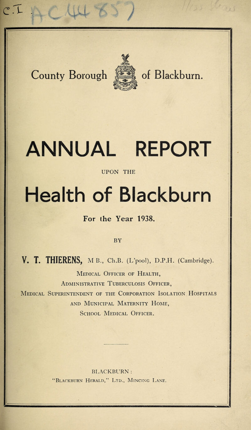 ANNUAL REPORT UPON THE Health of Blackburn For the Year 1938 BY V. T. THIERENS, M B., Ch.B. (L’pool), D.P.H. (Cambridge). Medical Officer of Health, Administrative Tuberculosis Officer, Medical Superintendent of the Corporation Isolation Hospitals and Municipal Maternity Home, School Medical Officer. BLACKBURN: Blackburn Herald,” Ltd., Mincing Lane.