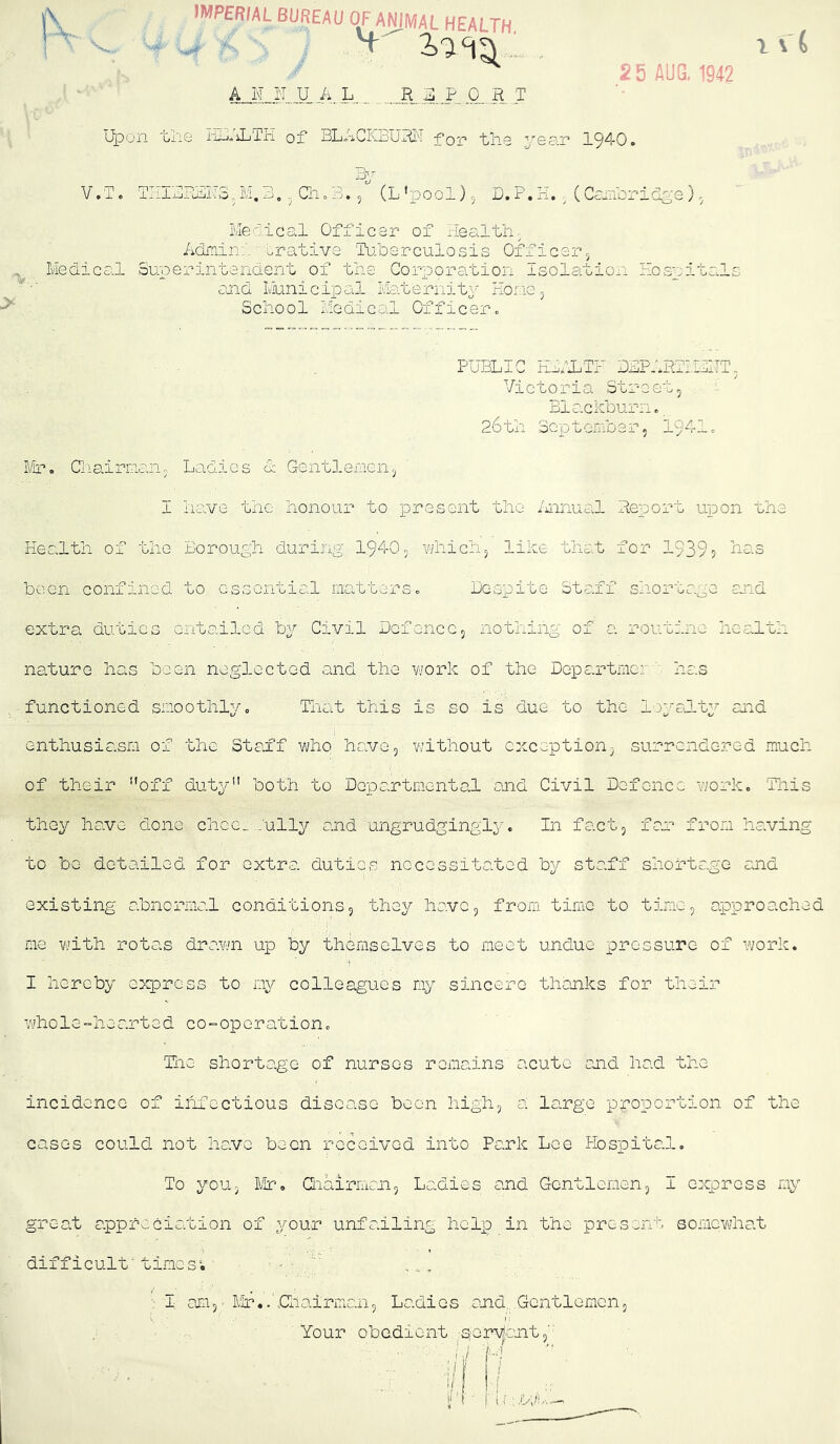 iX- IMPERIAL BUREAU OF ANIMAL HEALTH AJi„I:T.JU A. L 2..P, O...H jT 1 \ { 2 5 AUG. 1942 > Upon 'Gno Iii-iiiLTii oi* BLACKBURI'! for* 11.119 yscin 19‘^i'0» I^r V o T. THIURiiiiTSM, 3. Gi» B. 5 (L *pool) 5 D, P. H. ^ (Combriclge ). MeBical Officer of Healthy Admin;', ^rafd-ve 'Tu.b0.rculosis Officepj Medical Superintendent of the Corporation Isolation Hospitals and IviLinicipal Maternity Hone 5 School Mg die Oil Officer 0 PUBLIC EiALTF 33P.lBvl.:i:iT, Victoria Street, Blenkburn. 26til September, 1941c Mr. Ciiairnan, Ladies & Gentlemen, I have the honour to present the /iiinual Report upon the Health of the Borough during 1940, vfiiich, like that for 1939? 4as been confined to essential matters. Bespite Staff shortage and extra duties cntailGd Civil Defence, nothing of a routine liealth nature has been neglected and the v/ork of the Departmer '■ has functioned smoothly. That this is so is due to the loyalty and enthusiasm of the Staff who have, without exception, surrendered mucli of their off dut^U' both to Departmental and Civil Defence work. This they have done chcG_..:ully and ungrudgingly. In fact, far from having to be detailed for extra duties necessitated by staff shortage and existing abnormal conditions, the^/' have, from time to tine, approached me Vijith rotas dravm up by themselves to meet undue pressure of work. I hereby express to my colleagues my sincere thanks for their whole-hearted c 0-0p e rati0n. The shortage of nurses remains acute and had the incidence of iiifcctious disease been high, a large proportion of the cases could not have been received into Park Lee Hospital, To you, Mr. Qiairiiicn, Laoiies and Gentlemen, I express my great appreciation of your unfailing help in the present somewhat difficult'tines*. ■ ; I; an,' Mr.. Giairman, Ladies and, Gentlemen, V I Your obedient seryantB ■ / i.i : by .-'.