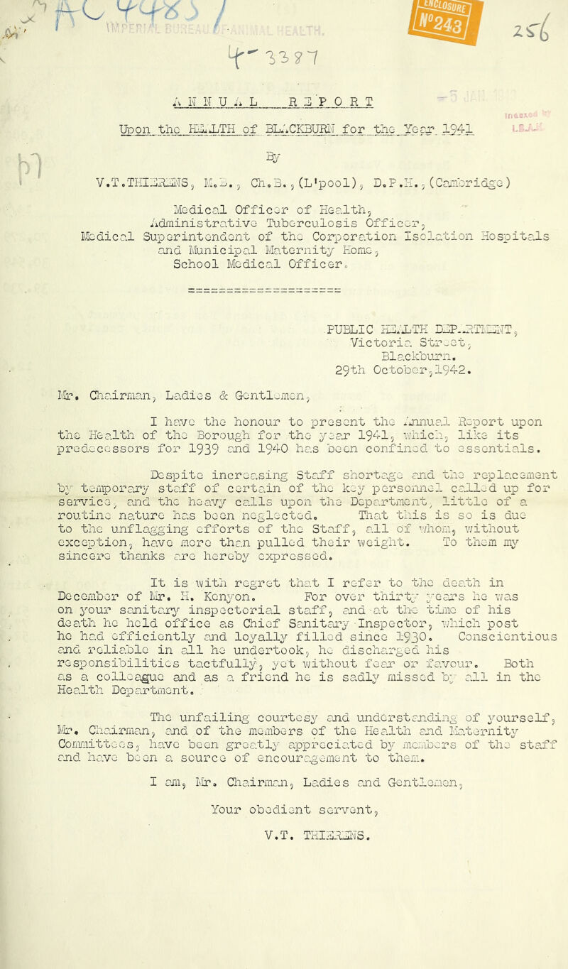 '-r i*.,' 4' i.^s’7 ^1 i V N N U i 1 L REPORT Upon the Pi^^RjTH of BLRCKBURIT for the Ygcj? .19^1, in &/ V.TcTHIURjMSj K.^.5 C1i,B. 5 (L’pool) 5 D. F .H.. (CaiP^ridgo ) Medical Officer of Healthj hdi'ninistra.tive Tu.berculosis Officerj Medical Superintendent of the Corporation Isolation Hospitals ojid Municipal Maternity Homoj School Medical Officerc PUBLIC HI*iTH DBP-HtTIIDHTj Victoria Street. Blackbujrn. 29th October 5194-2. Mr* Chairman, Ladies & Gentlemen, I have the honour to present the /jinual Report upon the Health of the Borough for the yeaj? 194-15 uhich, like its predecessors for 1939 194-0 has been confined to essentials. Despite increasing Stad*f shortage and the replacement bj temporary staff of certain of the key personnel called up for service, and the heavy calls upon the Department^ little of a routine nature has been neglected. Tnat this is so is due to the unflagging efforts of the Staff, all of phom, without exception, have more than pulled their vyeight. To them my sincere thajiks are hereby expressed. It is Y\/ith regret that I refer to the death in December of hJr* H. Kenyon. For over thirty yeau’s he was on your sajiitain^ inspectorial staff, and-at the tiiiie of his death he held office as Chief Sanitary -Inspector, Yvhich post he had efficiently and loyally filled since 1930« Conscientious anci reliable in all he undertook, he discharged his responsibilities tactfully, yet without fean or favour. Both as a colleague and as a friend he is sadly missed by all in the Health Department. ; The unfailing courtesy and understanding of yourself, I'.ir* Chairman, and of the members of the Health and Maternity Comiiiittees, have been greatly appreciated bY^ members of the staff and have been a source of encouragement to them. I am, iir. Chairman, Ladies and Gentlereen, Your obedient servent. V.T. THIBRLNS
