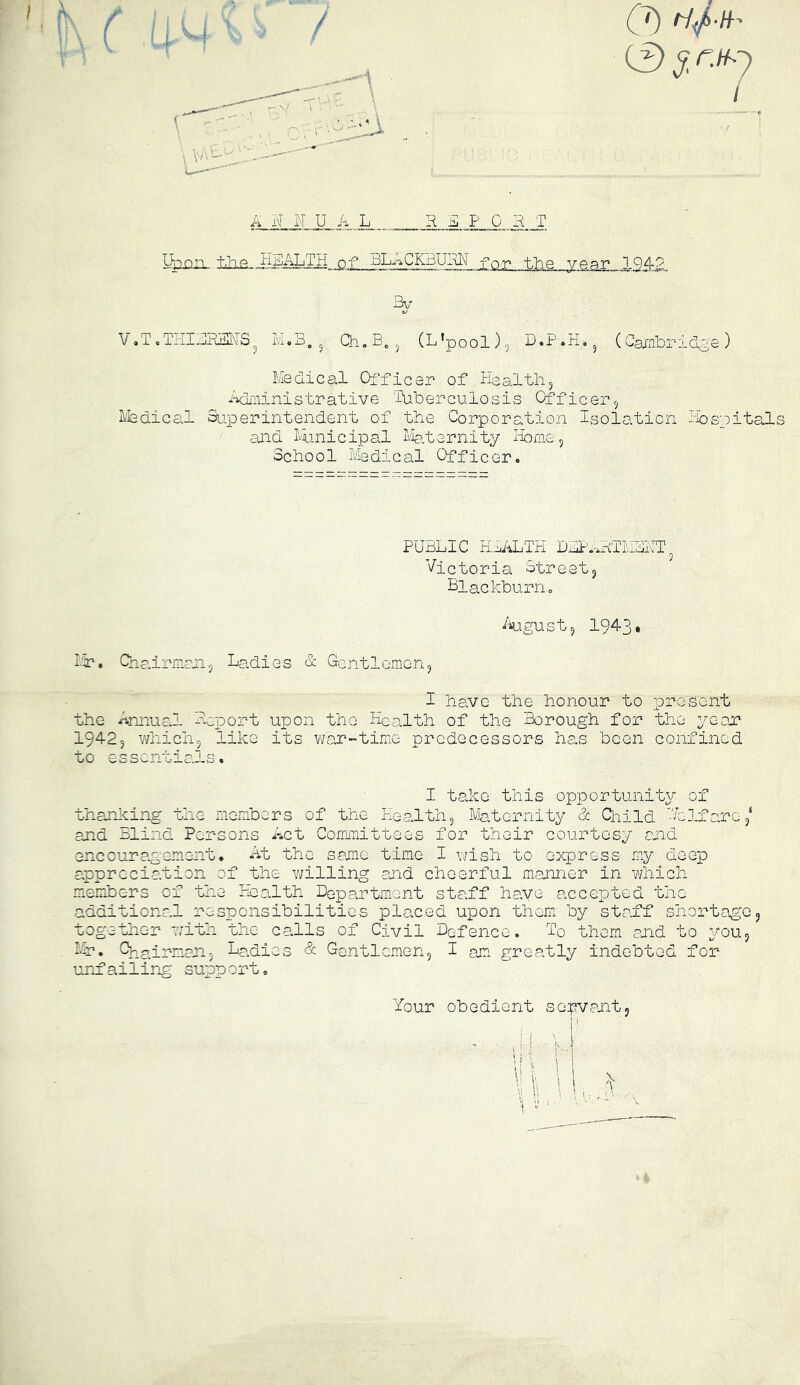 LWii. iiia iigALTH__QX_gLi^_K3UgN foP the year 1942 VoT.TiIURdSNiS ^ Qh.B^^ (L'pool), D.Jr'.K. (Cambridge) Medical Oi'ficer of Healthy ^^'iiinistrative 'Iliberculosis Officer5 l/'fedical Su’.perintendent of the Corporation Isolation Ibsnitals and thnicipal Ifeternity Home 5 School Medical Officer. PUBLIC HLALTH DLP*;*HTMSHT 9 Victoria Streetj Blackburn. i^iugustj 1943* Ir. Qha.irmanj Ladies & Gentlemen5 I have the honour to present the Annual Hoport upon the Health of the Borough for the year* 1942, whichj like its war-time predecessors has been confined to essentials. I take this opportunity of thanlcing the xmenbers of the Health 5 Ma.tornity d Cliild Volf are/ and Blind Persons i-*ct Cormmittees for their courtesy and encouragement. At the same time I wish to express my deep appreciation of the v/illing and cheerful mLanner in which mieinbers of the Health Department staff have accepted the additional responsibilities placed upon them, by staff shortage 5 together with the calls of Civil Defence. To them and to ^/ouj In. C^jrinnpnj Ladies & Gentlemen5 I am^ greatly indebted for unfailing support. Your obedient scjpvantj