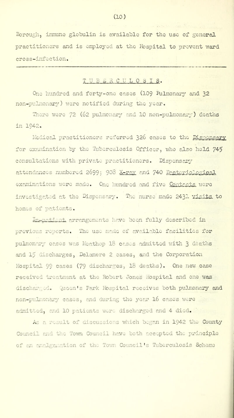 Boroug'n, iirinunG globulin is available for tbo use of general practitioners and is employed at the Hospital to prevent ward cross-infection, TUBERCULOSIS. Quo hundred and forty-one cases (I09 Pulmonary and 32 non-pulmonary) were notified during the year, Unere ware 72 (62 pulmonar^^ and 10 non-]pulmonary) deaths in 1942. liedicclL practitioners referred 326 cases to the Disoonsary for oxcjnination by the Tuberculosis Officer5 who also held 74-5 consultations with private practitioners. Dispensary a,ttendances numbered 2699? 908 X-rav and 74-0 Br'.ctorio7ogi.c-al examinations v;orc made. One hundred and five Contacts were investigated at the Dispensary. The nurse made 2431 viniia. to homes of patients. im-nrinnnlu arrangements have been fully described in previous reports. The use made of available facilities for pulir.orrry cases was Meathop I8 cases admitted v/ith 3 deaths and 15 discharges, Delamere 2 cases, and the Corporation HospitaJ- 99 cases (79 dischar-ges, I8 deaths). One new case received treatm.ent at the Robert Jones Hospital and one was discliar _-d. Jieen's Park Hospital receives both pulmonary and non-puL.-onary cases, and during the year I6 cases wv^re admitted, end 10 patients vmm discharged and 4 died. A:: a r-^..ult of discussions v;hich began in 1942 the County Conncil cj.-: the Town Council have both accepted the principle of -j. a • .I;,r. .ation of tri^ Town Council’s Tuberculosis Scheme