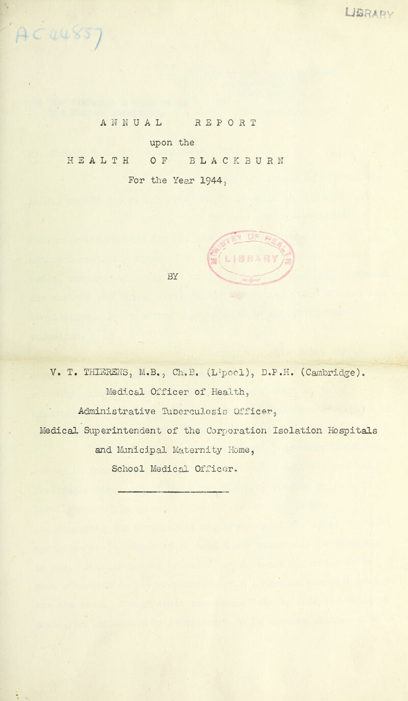 LjQRA P ANNUAL REPORT upon the HEALTH OF BLACKBURN For the Year 1944, ✓ BY V* T, THIEREITSj M.B, ^ ChoEo (L’pool)^ D.P.H. (Cainbridge). Med.j.cal Officer of Health, Administrative TuDercuXosis Officer, Medical Superintendent of the Coi^oration Isolation Hospitals and ilinicipal Maternity Home, School Medical Officorr.