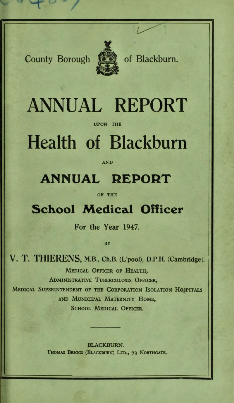 ANNUAL REPORT UPON THE Health of Blackburn AND ANNUAL REPORT OF THE School Medical Officer For the Year 1947. BY V. T. THIERENS, M.B., CH.B. (L’pooD, D.P.H. (Cambridge). Medical Officer of Health, Administrative Tuberculosis Officer, Medical Superintendent of the Corporation Isolation Hospitals AND Municipal Maternity Home, School Medical Officer. BLACKBURN. Thomas Briggs (Blackburn) Ltd., 73 Northgatb.