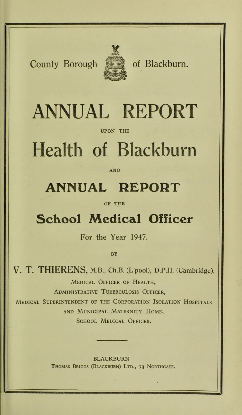 ANNUAL REPORT UPON THE Health of Blackburn AND ANNUAL REPORT OF THE School Medical Officer For the Year 1947. V. T. THIERENS, M.B., CH.B. (L’pooD, D.P.H. (Cambridge). Medical Officer of Health, Administrative Tuberculosis Officer, Medical Superintendent of the Corporation Isolation Hospitals AND Municipal Maternity Home, School Medical Officer. BLACKBURN Thomas Briggs (Blackburn) Ltd., 73 Northgate.