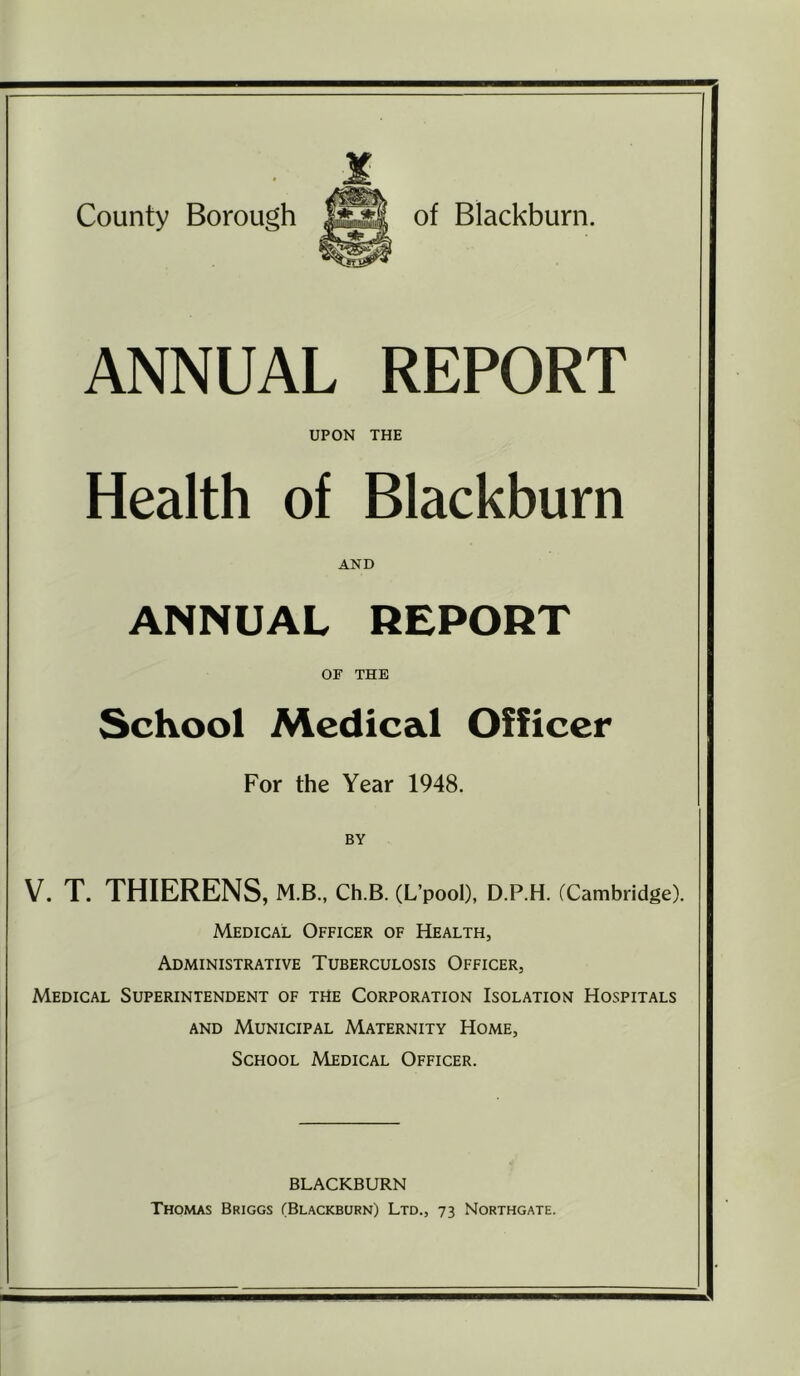 County Borough of Blackburn. ANNUAL REPORT UPON THE Health of Blackburn AND ANNUAL REPORT OF THE School Medical Officer For the Year 1948. BY V. T. THIERENS, M.B., CH.B. (L’pooI), D.P.H. (Cambridge). Medical Officer of Health, Administrative Tuberculosis Officer, Medical Superintendent of the Corporation Isolation Hospitals AND Municipal Maternity Home, School Medical Officer. BLACKBURN Thomas Briggs (Blackburn) Ltd., 73 Northgate.