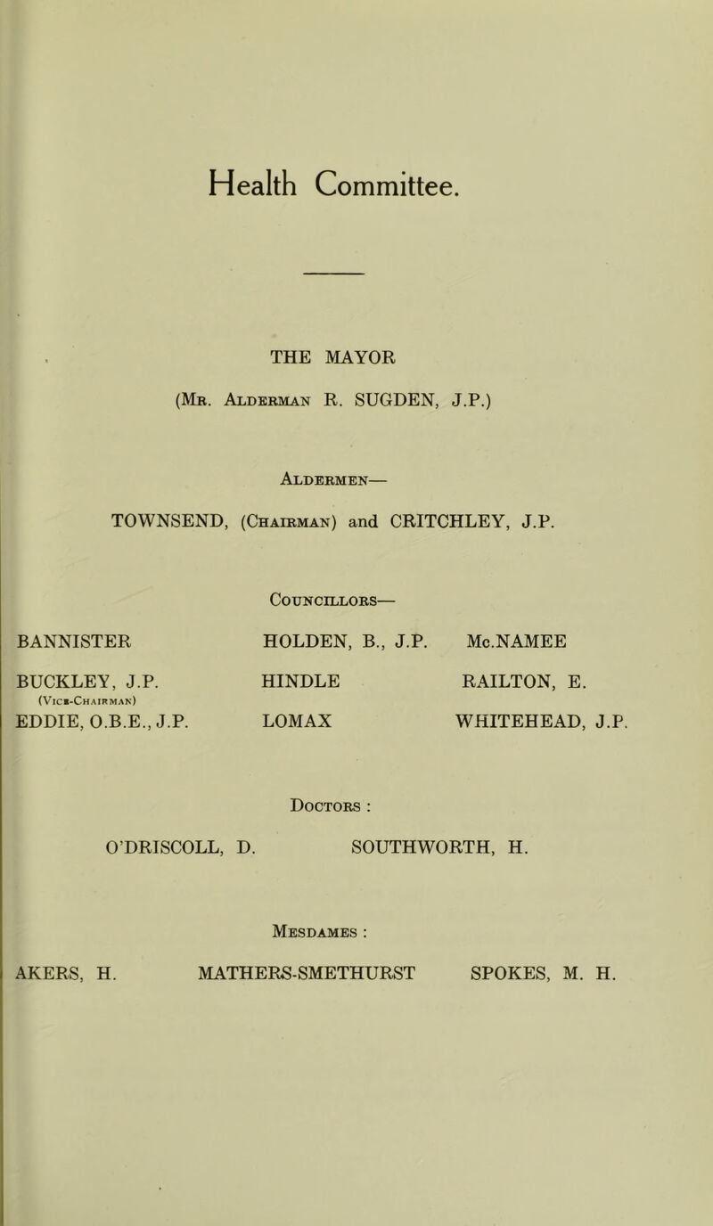 Health Committee. THE MAYOR (Mr. Alderman R. SUGDEN, J.P.) Aldermen— TOWNSEND, (Chairman) and CRITCHLEY, J.P. Councillors— BANNISTER HOLDEN, B., J.P. Mc.NAMEE BUCKLEY, J.P. HINDLE RAILTON, E. (Vici-Chairmak) EDDIE, O.B.E., J.P. LOMAX WHITEHEAD, J.P. Doctors : O’DRISCOLL, D. SOUTHWORTH, H. Mesdames :