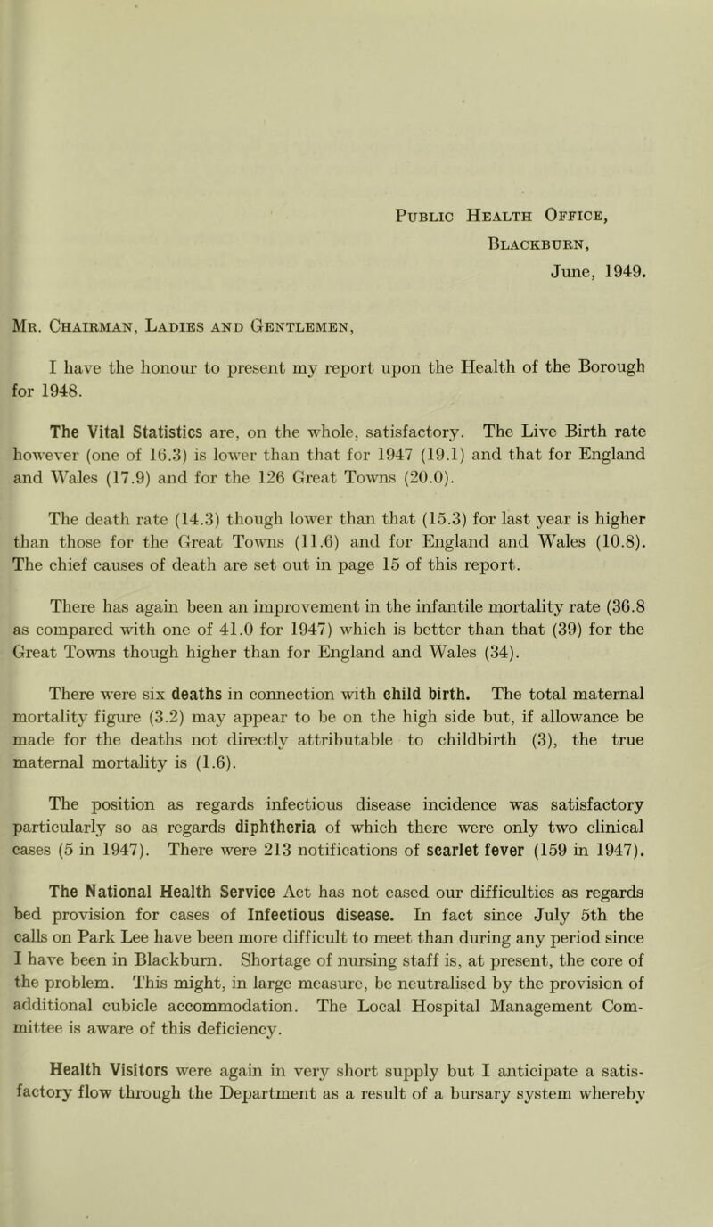Public Health Office, Blackburn, June, 1949. Mr. Chairman, Ladies and Gentlemen, I have the honour to present my report upon the Health of the Borough for 1948. The Vital Statistics are, on the whole, satisfactory. The Live Birth rate however (one of 16.3) is lower than that for 1947 (19.1) and that for England and Wales (17.9) and for the 126 Great Towns (20.0). The death rate (14.3) though lower than that (15.3) for last year is higher than those for the Great Towns (11.6) and for England and Wales (10.8). The chief causes of death are set out in jiage 15 of this report. There has again been an improvement in the infantile mortality rate (36.8 as compared with one of 41.0 for 1947) which is better than that (39) for the Great Towns though higher than for England and Wales (34). There were six deaths in connection with child birth. The total maternal mortality figure (3.2) may appear to be on the high side but, if allowance be made for the deaths not directly attributable to childbirth (3), the true maternal mortality is (1.6). The position as regards infectious disease incidence was satisfactory particularly so as regards diphtheria of which there were only two clinical cases (5 in 1947). There were 213 notifications of scarlet fever (159 in 1947). The National Health Service Act has not eased our difficulties as regards bed provision for cases of Infectious disease. In fact since July 5th the calls on Park Lee have been more difficult to meet than during any period since I have been in Blackburn. Shortage of nursing staff is, at present, the core of the problem. This might, in large measure, be neutralised by the provision of additional cubicle accommodation. The Local Hospital Management Com- mittee is aware of this deficiency. Health Visitors were agam in very short supply but I anticipate a satis- factory flow through the Department as a result of a bursary system whereby