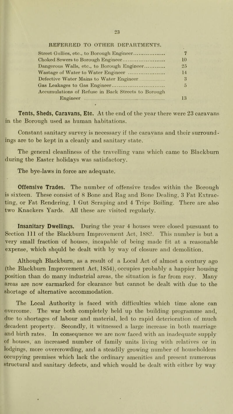 REFERRED TO OTHER DEPARTMENTS. Street Gullies, etc., to Borough Engineer 7 Choked Sewers to Borough Engineer 10 Dangerous Walls, etc., to Borough Engineer 25 Wastage of Water to Water Engineer 14 Defective Water Mains to Water Engineer 3 Gas Leakages to Gas Engineer 5 Accumulations of Refuse in Back Streets to Borough Engineer 13 Tents, Sheds, Caravans, Etc. At the end of the year there were 23 caravan.s in the Borough used as human habitations. Constant sanitary survey is necessary if the caravans and their surround- ings are to be kept in a cleanly and sanitary state. The general cleanliness of the travelling vans which came to Blackburn during the Easter holidays was satisfactory. The bye-laws in force are adequate. Offensive Trades. The number of offensive trades within the Borough is sixteen. These consist of 8 Bone and Rag and Bone Dealing, 3 Fat Extrac- ting, or Fat Rendering, 1 Gut Scraping and 4 Tripe Boiling. There are also two Knackers Yards. All these are visited regularly. Insanitary Dwellings. During the year 4 houses were closed pursuant to Section 111 of the Blackburn Improvement Act, 1882. This number is but a very small fraction of houses, incapable of being made fit at a reasonable expense, which should be dealt with by way of closure and demolition. Although Blackburn, as a result of a Local Act of almost a century ago (the Blackburn Improvement Act, 1854), occupies probably a happier housing position than do many industrial areas, the situation is far from rosy. Many areas are now earmarked for clearance but caimot be dealt with due to the shortage of alternative accommodation. The Local Authority is faced with difficulties which time alone can overcome. The war both completely held up the building programme and, due to shortages of labour and material, led to rapid deterioration of much decadent property. Secondly, it witnessed a large increase in both marriage and birth rates. In consequence we are now faced with an inadequate supply of houses, an increased number of family units living with relatives or in lodgings, more overcrowding, and a steadily growing number of householders occupying premises which lack the ordinary amenities and lu’esent numerous structural and sanitary defects, and which would be dealt with either by way