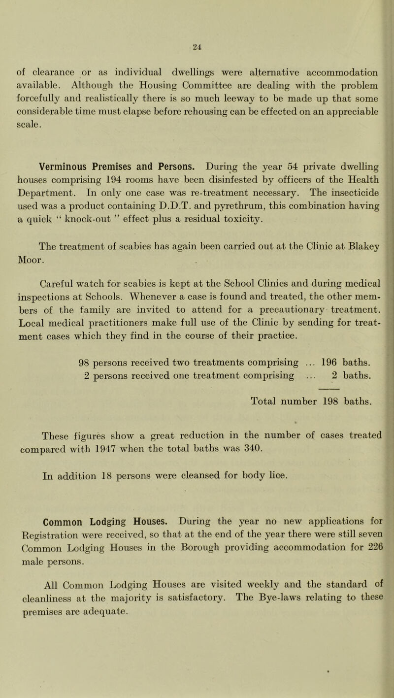 of clearance or as individual dwellings were alternative accommodation available. Altliougli the Housing Committee are dealing with the problem forcefully and realistically there is so much leeway to be made up that some considerable time must elapse before rehousing can be effected on an appreciable scale. Verminous Premises and Persons. During the year 54 private dwelling houses comprising 194 rooms have been disinfested by officers of the Health Department. In only one case was re-treatment necessary. The insecticide used was a product containing D.D.T. and pyrethrum, this combination having a quick “ knock-out ” effect plus a residual toxicity. The treatment of scabies has again been carried out at the Clinic at Blakey Moor. Careful watch for scabies is kept at the School Clinics and during medical inspections at Schools. Whenever a case is found and treated, the other mem- bers of the family are invited to attend for a precautionary treatment. Local medical practitioners make full use of the Clinic by sending for treat- ment cases which they find in the course of their practice. 98 persons received two treatments comprising ... 196 baths. 2 persons received one treatment comprising ... 2 baths. Total number 198 baths. These figures show a great reduction in the number of cases treated compared with 1947 when the total baths was 340. In addition 18 persons were cleansed for body lice. Common Lodging Houses. During the year no new applications for Registration were received, so that at the end of the year there were still seven Common Lodging Houses in the Borough providing accommodation for 226 male persons. All Common Lodging Houses are visited weekly and the standard of cleanliness at the majority is satisfactory. The Bye-laws relating to these premises are adequate.