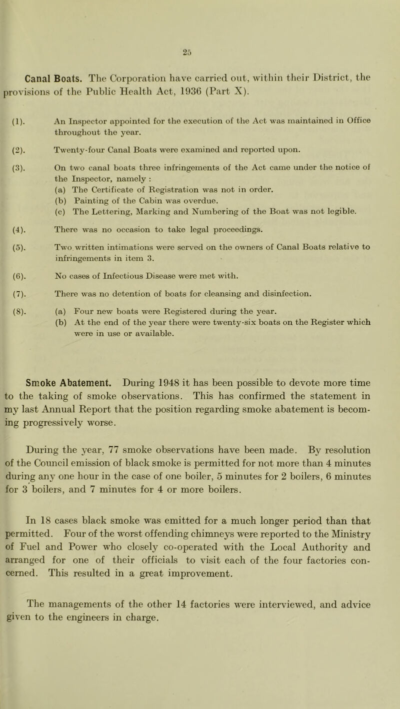 Canal Boats. Tlie Corporation have carried out, within their District, the provisions of the Public Health Act, 1936 (Part X). (1) . An Inspector appointed for the execution of tlie Act was maintained in Office throughout the year. (2) . Twenty-foiu' Canal Boats were examined and reported upon. (3) . On two canal boats three infringements of the Act came under the notice of the Inspector, namely : (a) The Certificate of Registration was not in order. (b) Painting of the Cabin was overdue. (c) The Lettering, Marking and Numbering of tbe Boat was not legible. (4) . There was no occasion to take legal proceedings. (5) . Two written intimations were served on the owners of Canal Boats relative to infringements in item 3. (G). No cases of Infectious Disease were met with. (7) . There was no detention of boats for cleansing and disinfection. (8) . (a) Four new boats were Registered during the year. (b) At tbe end of the year there were twenty-six boats on the Register which were in use or available. Smoke Abatement. During 1948 it has been possible to devote more time to the taking of smoke observations. This has confirmed the statement in my last Aimual Report that the position regarding smoke abatement is becom- ing progressively worse. During the year, 77 smoke observations have been made. By resolution of the Council emission of black smoke is permitted for not more than 4 minutes during any one hour in the case of one boiler, 5 minutes for 2 boilers, 6 minutes for 3 boilers, and 7 minutes for 4 or more boilers. In 18 cases black smoke was emitted for a much longer period than that permitted. Four of the worst offending chimneys were reported to the Ministry of Fuel and Power who closely co-operated with the Local Authority and arranged for one of their offieials to visit each of the four factories con- cerned. This resulted in a great improvement. The managements of the other 14 factories were interviewed, and advice given to the engineers in charge.