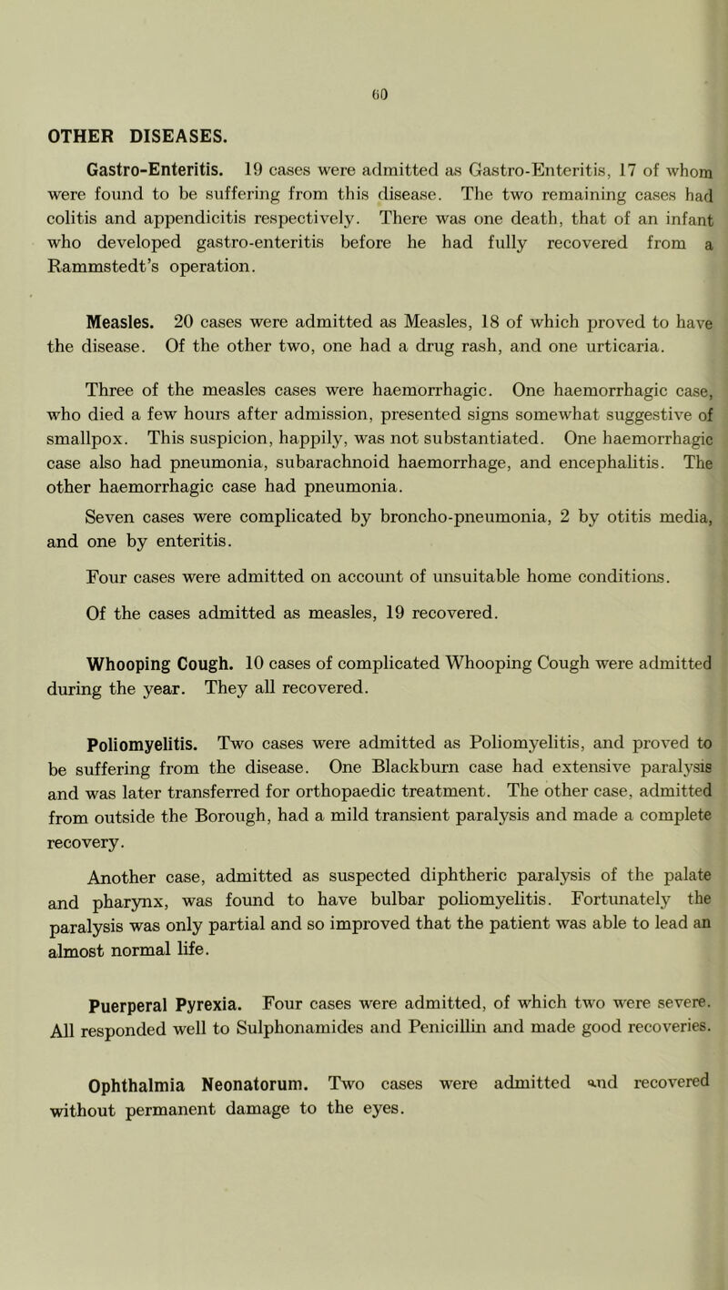 GO OTHER DISEASES. Gastro-Enteritis. 19 cases were admitted as Gastro-Enteritis, 17 of whom were found to be suffering from this disease. Tlie two remaining cases had colitis and appendicitis respectively. There was one death, that of an infant who developed gastro-enteritis before he had fully recovered from a Rammstedt’s operation. Measles. 20 cases were admitted as Measles, 18 of which proved to have the disease. Of the other two, one had a drug rash, and one urticaria. Three of the measles cases were haemorrhagic. One haemorrhagic case, who died a few hours after admission, presented signs somewhat suggestive of smallpox. This suspicion, happily, was not substantiated. One haemorrhagic case also had pneumonia, subarachnoid haemorrhage, and encephalitis. The other haemorrhagic case had pneumonia. Seven cases were complicated by broncho-pneumonia, 2 by otitis media, and one by enteritis. Four cases were admitted on account of unsuitable home conditions. Of the cases admitted as measles, 19 recovered. Whooping Gough. 10 cases of complicated Whooping Cough were admitted during the year. They all recovered. Poliomyelitis. Two cases were admitted as Poliomyelitis, and proved to be suffering from the disease. One Blackburn case had extensive paralysis and was later transferred for orthopaedic treatment. The other case, admitted from outside the Borough, had a mild transient paralysis and made a complete recovery. Another case, admitted as suspected diphtheric paralysis of the palate and pharynx, was found to have bulbar poliomyelitis. Fortunately the paralysis was only partial and so improved that the patient was able to lead an almost normal life. Puerperal Pyrexia. Four cases were admitted, of which two were severe. All responded well to Sulphonamides and PeniciUui and made good recoveries. Ophthalmia Neonatorum. Two cases were admitted md recovered without permanent damage to the eyes.