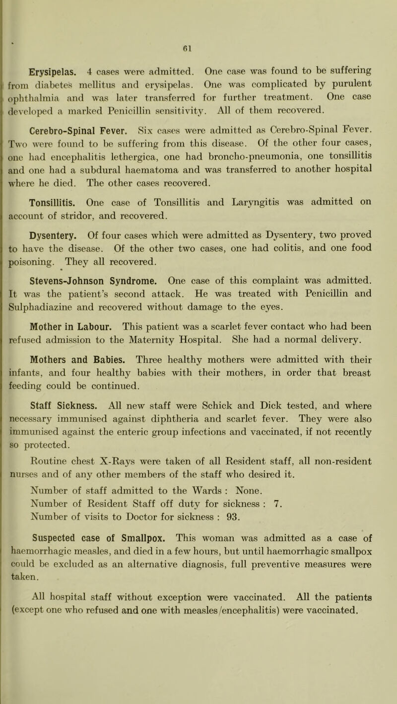 fil Erysipelas. 4 cases were admitted. One case was found to be suffering from diabetes mellitus and erysipelas. One was complicated by purulent ophthalmia and was later transferred for further treatment. One case developed a marked Penicillin sensitivity. All of them recovered. Cerebro-Spinal Fever. Six cases were admitted as Cerebro-Spinal Fever. Two were found to be suffering from this disease. Of the other four cases, one had encephalitis lethergica, one had broncho-pneumonia, one tonsillitis and one had a subdural haematoma and was transferred to another hospital where he died. The other cases recovered. Tonsillitis. One case of Tonsillitis and Laryngitis was admitted on account of stridor, and recovered. Dysentery. Of four cases which were admitted as Dysentery, two proved to have the disease. Of the other two cases, one had colitis, and one food poisoning. They all recovered. Stevens-Johnson Syndrome. One case of this complaint was admitted. It was the patient’s second attack. He was treated with Penicillin and Sidphadiazine and recovered without damage to the eyes. Mother in Labour. This patient was a scarlet fever contact who had been refused admission to the Maternity Hospital. She had a normal delivery. Mothers and Babies. Three healthy mothers were admitted with their infants, and four healthy babies with their mothers, in order that breast feeding could be continued. Staff Sickness. All new staff were Schick and Dick tested, and where necessary immunised against diphtheria and scarlet fever. They were also immunised against the enteric groujj infections and vaccinated, if not recently so protected. Routine chest X-Rays were taken of all Resident staff, all non-resident nurses and of any other members of the staff who desired it. Number of staff admitted to the Wards : None. Number of Resident Staff off duty for sickness : 7. Number of visits to Doctor for sickness : 93. Suspected case of Smallpox. This woman was admitted as a case of haemorrhagic measles, and died in a few hours, but until haemorrhagic smallpox could be excluded as an alternative diagnosis, full preventive measures were taken. All hospital staff without exception were vaccinated. All the patients (except one who refused and one with measles/encephalitis) were vaccinated.