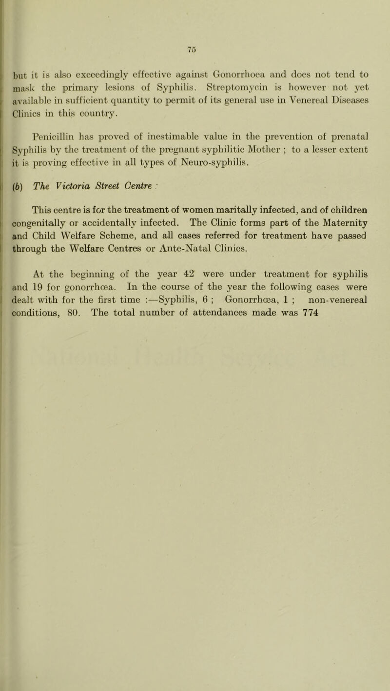 but it is also exceedingly effective against Gonorrhoea and does not tend to mask the primary lesions of Syphilis. Streptomycui is however not yet available in sufficient quantity to permit of its general use in Venereal Diseases Clinics in this country. Penicillin has proved of inestimable value in the prevejition of prenatal Syphilis by tlie treatment of the pregnant syphilitic Mother ; to a lesser extent it is proving effective in all types of Neuro-syphilis. (b) The Victoria Street Centre This centre is for the treatment of women maritally infected, and of children I congenitally or accidentally infected. The Clinic forms part of the Maternity 1 and Child Welfare Scheme, and all cases referred for treatment have passed I through the Welfare Centres or Ante-Natal Clinies. At the beginning of the year 42 were under treatment for syphilis and 19 for gonorrhoea. In the course of the year the following cases were ^ dealt with for the first time :—Syphilis, 6 ; Gonorrhoea, 1 ; non-venereal conditions, 80. The total number of attendances made was 774