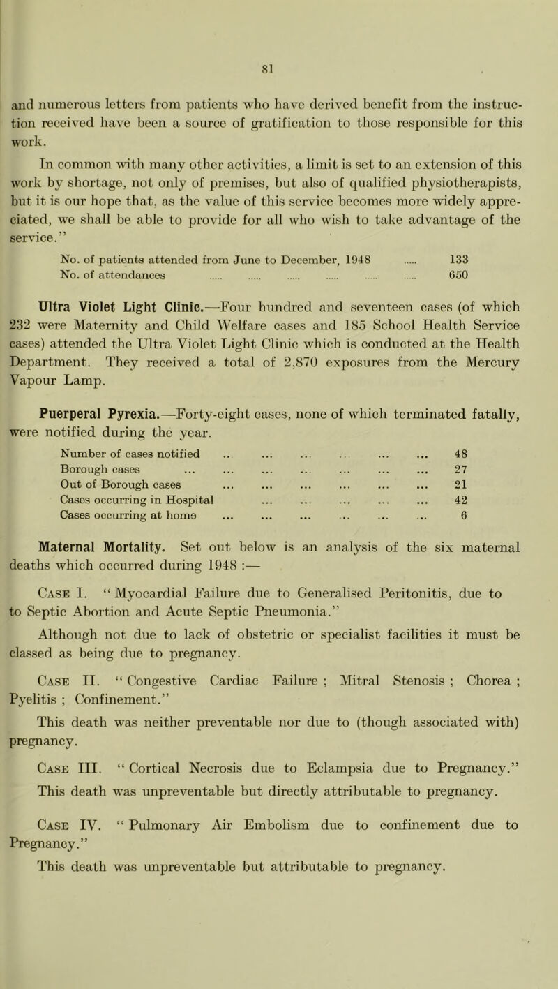 aiid numerous letters from patients who have derived benefit from the instruc- tion received have been a source of gratification to those responsible for this work. In common with many other activities, a limit is set to an extension of this work by shortage, not only of premises, but also of qualified physiotherapists, but it is our hope that, as the value of this service becomes more widely appre- ciated, we shall be able to provide for all who wish to take advantage of the service.” No. of patients attended from June to December, 1948 133 No. of attendances 650 Ultra Violet Light Clinic.—Four hundred and seventeen cases (of which 232 were Maternity and Child Welfare cases and 185 School Health Service eases) attended the Ultra Violet Light Clinic which is conducted at the Health Department. They received a total of 2,870 exposures from the Mercury Vapour Lamp. Puerperal Pyrexia.—Forty-eight cases, none of which terminated fatally, were notified during the year. Number of cases notified Borough cases Out of Borough cases Cases occurring in Hospital Cases occurring at home 48 27 21 42 6 Maternal Mortality. Set out below is an analysis of the six maternal deaths which occurred during 1948 :— Case I. “ Myocardial Failure due to Generalised Peritonitis, due to to Septic Abortion and Acute Septic Pneumonia.” Although not due to lack of obstetric or specialist facilities it must be classed as being due to pregnancy. Case II. “ Congestive Cardiac Failure ; Mitral Stenosis ; Chorea ; Pyelitis ; Confinement.” This death was neither preventable nor due to (though associated with) pregnancy. Case III. “ Cortical Necrosis due to Eclampsia due to Pregnancy.” This death was unpreventable but directly attributable to pregnancy. Case IV. “ Pulmonary Air Embolism due to confinement due to Pregnancy.” This death was unpreventable but attributable to pregnancy.