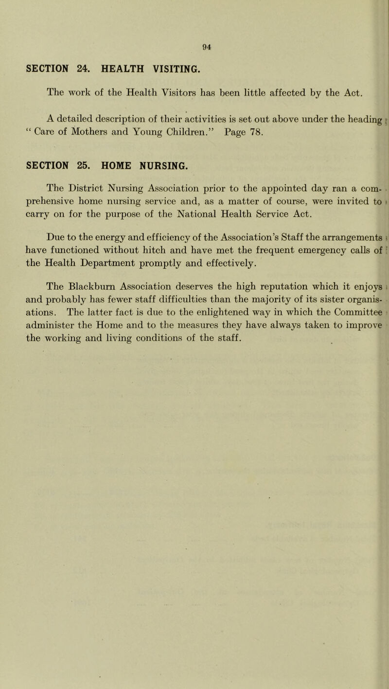 SECTION 24. HEALTH VISITING. The work of the Health Visitors has been little affected by the Act. A detailed description of their activities is set out above under the heading “ Care of Mothers and Young Children.” Page 78. SECTION 25. HOME NURSING. The District Nursing Association prior to the appointed day ran a com- prehensive home nursing service and, as a matter of course, were invited to carry on for the purpose of the National Health Service Act. Due to the energy and efficiency of the Association’s Staff the arrangements have functioned without hitch and have met the frequent emergency calls of the Health Department promptly and effectively. The Blackburn Association deserves the high reputation which it enjoys and probably has fewer staff difficulties than the majority of its sister organis- ations. The latter fact is due to the enlightened way in which the Committee administer the Home and to the measures they have always taken to improve the working and living conditions of the staff.