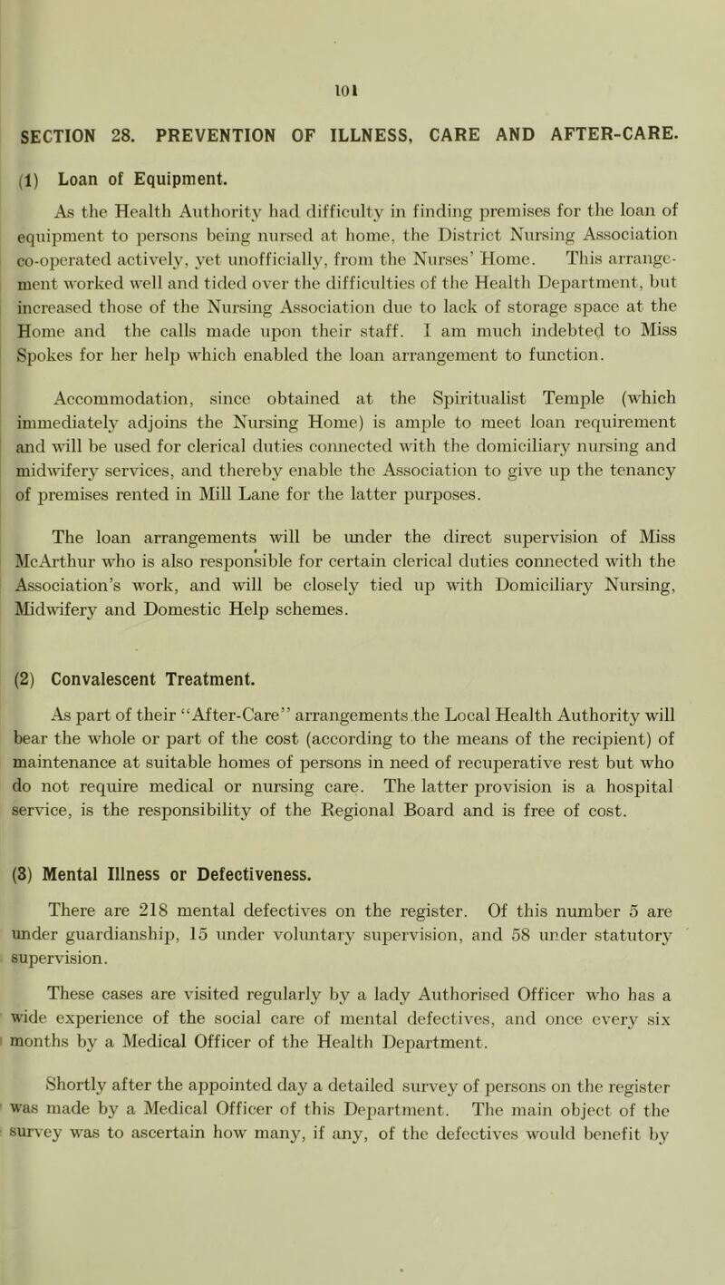 SECTION 28. PREVENTION OF ILLNESS, CARE AND AFTER-CARE. (1) Loan of Equipment. As the Health Authority had difficulty in finding premises for the loan of equiiJinent to persons being nursed at home, the District Nursing Association co-operated actively, yet unofficially, from the Nurses’ Home. This arrange- ment worked well and tided over the difficulties of the Health Department, but inereased those of the Nursing Association due to lack of storage space at the Home and the calls made upon their staff. I am much indebted to Miss Spokes for her help which enabled the loan arrangement to function. Accommodation, since obtained at the Spiritualist Temple (which immediate!}^ adjoins the Nursing Home) is ample to meet loan requirement and will be used for clerical duties connected with the domiciliary nursing and midwifery services, and thereby enable the Association to give up the tenancy of premises rented in Mill Lane for the latter purposes. The loan arrangements will be imder the direct supervision of Miss McArthur who is also responsible for certain clerical duties connected wth the ! Association’s work, and will be closely tied up with Domiciliary Nursing, Midwifery and Domestic Help schemes. (2) Convalescent Treatment. As part of their “After-Care” arrangements the Local Health Authority will bear the whole or part of the cost (according to the means of the recipient) of maintenance at suitable homes of persons in need of recuperative rest but who do not require medical or nursing care. The latter provision is a hospital service, is the responsibility of the Regional Board and is free of cost. (3) Mental Illness or Defectiveness. There are 218 mental defectives on the register. Of this number 5 are under guardianship, 15 under voluntary supervision, and 58 under statutory supervision. These cases are visited regularly by a lady Authorised Officer who has a wide experience of the social care of mental defectives, and once every six months by a Medical Officer of the Health Department. Shortly after the appointed day a detailed survey of persons on the register was made by a Medical Officer of this Dejiartment. The main object of the survey was to ascertain how many, if any, of the defectives would benefit by