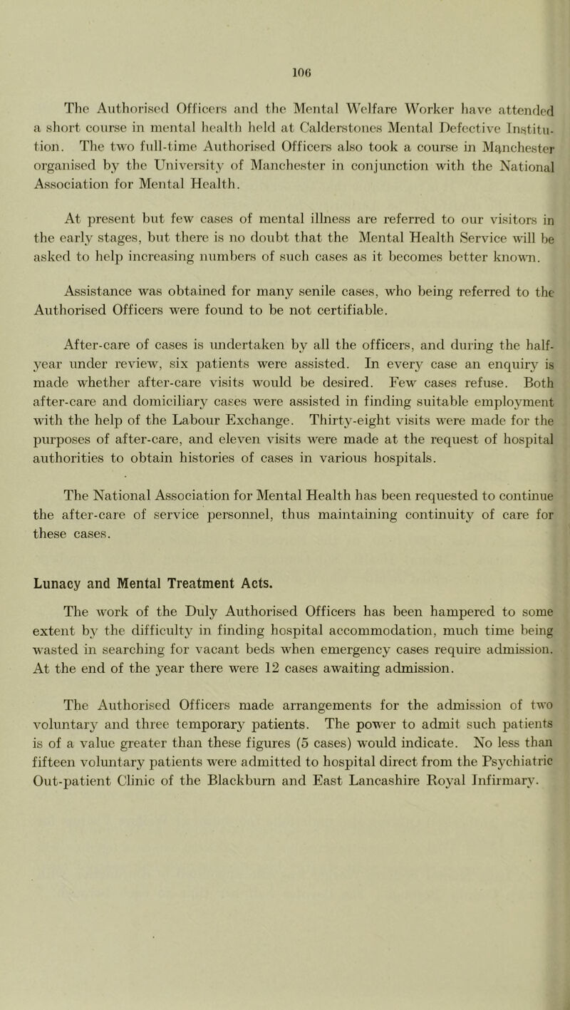 The Authorised Officers and the Mental Welfare Worker have attended a short course in mental health held at Calderstones Mental Defective Institu- tion. The two full-time Authorised Officers also took a course in Manchester organised by the University of Manchester in conjunction with the National Association for Mental Health. At present but few cases of mental illness are referred to our visitors in the early stages, but there is no doubt that the Mental Health Service will be asked to help increasing numbers of such cases as it becomes better knowm. Assistance was obtained for many senile cases, who being referred to the Authorised Officers were found to be not certifiable. After-care of cases is undertaken by all the officers, and during the half- year under review, six patients were assisted. In ever}^ case an enquiry is made whether after-care visits would be desired. Few cases refuse. Both after-care and domiciliary cases were assisted in finding suitable employment with the help of the Labour Exchange. Thirty-eight visits were made for the purposes of after-care, and eleven visits were made at the request of hospital authorities to obtain histories of cases in various hospitals. The National Association for Mental Health has been requested to continue the after-care of service personnel, thus maintaining continuity of care for these cases. Lunacy and Mental Treatment Acts. The work of the Duly Authorised Officers has been hampered to some extent by the difficulty in finding hospital accommodation, much time being wasted in searching for vacant beds when emergency cases require admission. At the end of the year there were 12 cases awaiting admission. The Authorised Officers made arrangements for the admission of two voluntary and three temporarj^ patients. The power to admit such patients is of a value greater than these figures (o cases) would indicate. No less than fifteen voluntary patients were admitted to hospital direct from the Psychiatric Out-patient Clinic of the Blackburn and East Lancashire Royal Infirmary.