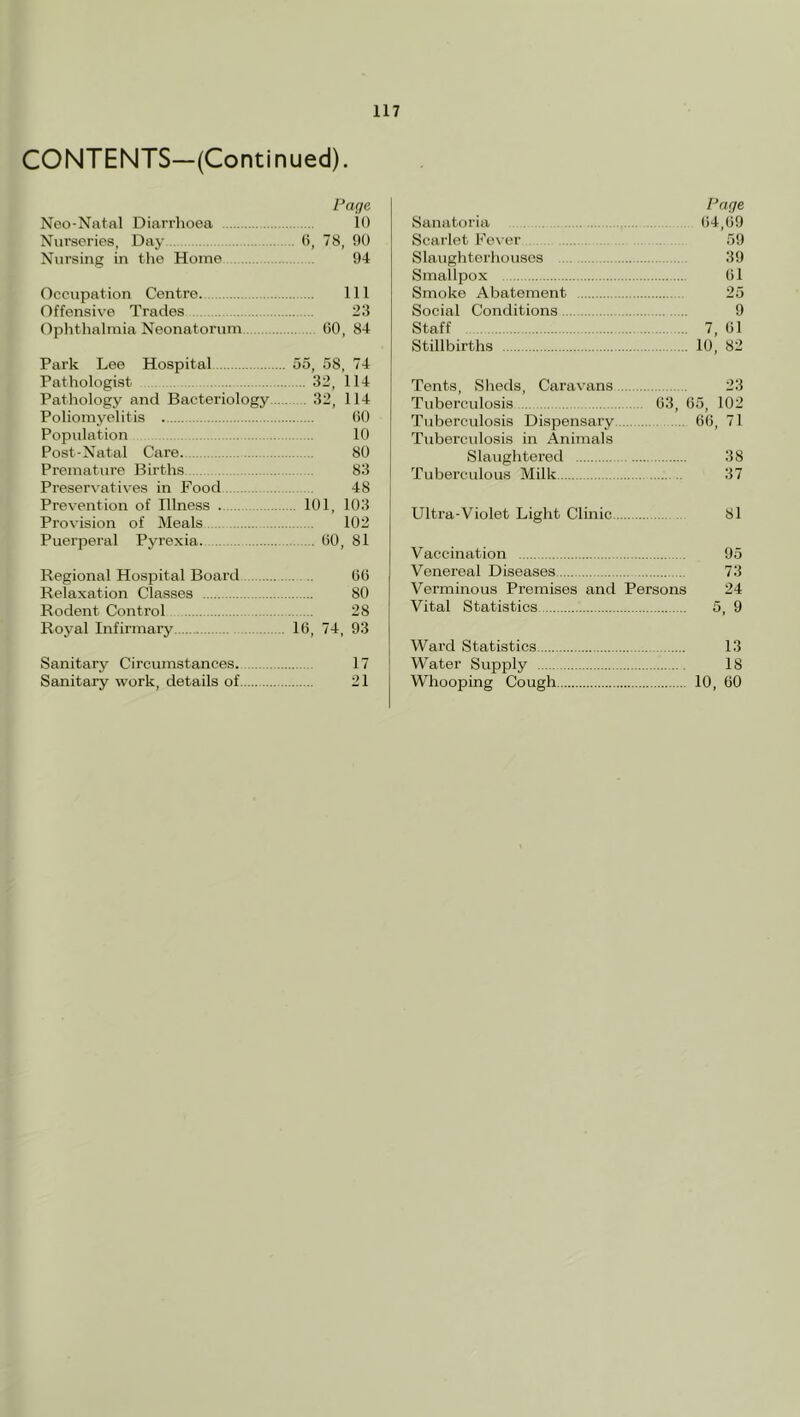 CONTENTS—(Continued). Page Neo-Nntal Diarrlioea 10 Nurseries, Day 0, 78, 00 Nursing in the Home 94 Occupation Centre. Ill Offensive Trades 23 Ophthalmia Neonatorum 60, 84 Park Lee Hospital 55, 58, 74 Pathologist 32, 114 Pathology and Bacteriology 32, 114 Poliomyelitis 60 Population 10 Post-Natal Care. 80 Premature Births 83 Preservatives in Food 48 Prevention of Illness 101, 103 Provision of Meals 102 Puerperal Pyrexia. 60, 81 Regional Hospital Board 66 Relaxation Classes 80 Rodent Control 28 Royal Infirmary 16, 74, 93 Sanitary Circumstances. 17 Sanitary work, details of 21 Page Sanatoria 64,69 Scarlet Fe\-er 59 Slaughtorhousos 39 Smallpox 61 Smoke Abatement 25 Social Conditions 9 Staff 7, 61 Stillbirths 10, 82 Tents, Sheds, Caravans 23 Tuberculosis 63, 65, 102 Tuberculosis Dispensary 66, 71 Tuberculosis in Animals Slaughtered 38 Tuberculous Milk 37 Ultra-Violet Light Clinic 81 Vaccination 95 Venereal Diseases 73 Verminous Premises and Persons 24 Vital Statistics 5, 9 Ward Statistics 13 Water Supply 18 Whooping Cough 10, 60