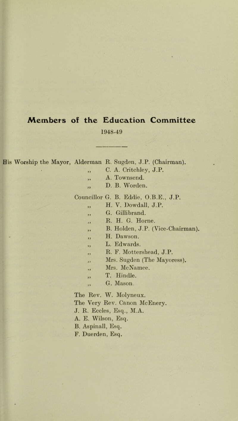 Members of the Education Committee 1948-49 His Worship the Mayor, Alderman R. Sugden, J.P. (Chairman). ,, C. A. Critchley, J.P. ,, A. Townsend. ,, D. B. Worden. Councillor G. B. Eddie, O.B.E., J.P. „ H. V. Dowdall, J.P. ,, G. Gillibrand. ,, R. H. G. Horne. ,, B. Holden, J.P. (Vice-Chairman). ,, H. Dawson. ,, L. Edwards. ,, R. F. Mottershead, J.P. ,, Mrs. Sugden (The Mayoress). ,, Mrs. McNamee. ,, T. Hindle. ,, G. Mason. The Rev. W. Molyneux. The Very Rev. Canon McEnery. J. R. Eccles, Esq., M.A. A. E. Wilson, Esq. B. Aspinall, Esq. F. Duerden, Esq.