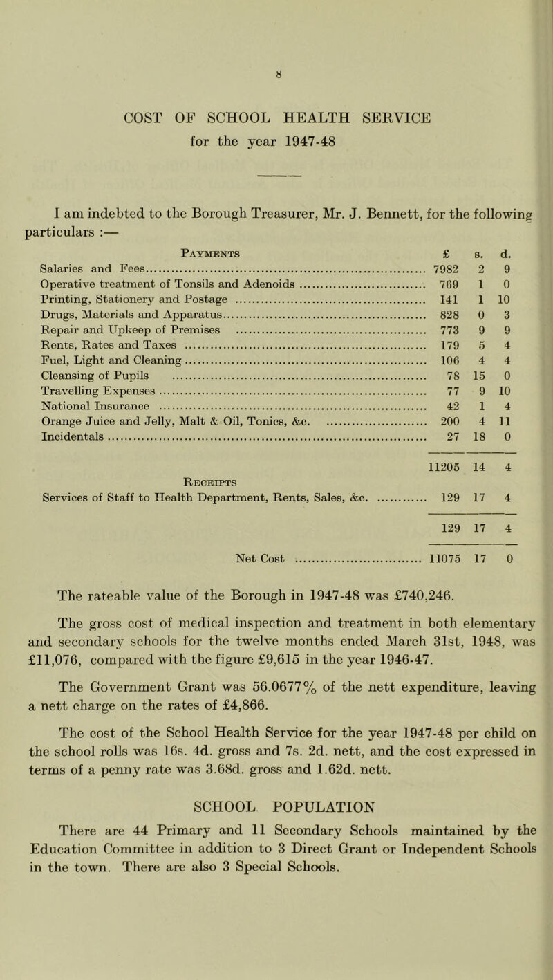 COST OF SCHOOL HEALTH SERVICE for the year 1947-48 1 am indebted to the Borough Treasurer, Mr. J. Bennett, for the following particulars :— Payments Salaries and Fees Operative treatment of Tonsils and Adenoids ... Printing, Stationery and Postage Drugs, Materials and Apparatus Repair and Upkeep of Premises Rents, Rates and Taxes Fuel, Light and Cleaning Cleansing of Pupils Travelling Expenses National Insurance Orange Juice and Jelly, Malt & Oil, Tonics, &c. Incidentals Receipts Services of Staff to Health Department, Rents, Sales, &c. Net Cost £ s. d. 7982 2 9 769 1 0 141 1 10 828 0 3 773 9 9 179 5 4 106 4 4 78 15 0 77 9 10 42 1 4 200 4 11 27 18 0 11205 14 4 129 17 4 129 17 4 11075 17 0 The rateable value of the Borough in 1947-48 was £740,246. The gross cost of medical inspection and treatment in both elementary and secondary schools for the twelve months ended March 31st, 1948, was £11,076, compared with the figure £9,615 in the year 1946-47. The Government Grant was 56.0677% of the nett expenditure, leaving a nett charge on the rates of £4,866. The cost of the School Health Service for the year 1947-48 per child on the school rolls was 16s. 4d. gross and 7s. 2d. nett, and the cost expressed in terms of a penny rate was 3.68d. gross and 1.62d. nett. SCHOOL POPULATION There are 44 Primary and 11 Secondary Schools maintained by the Education Committee in addition to 3 Direct Grant or Independent Schools in the town. There are also 3 Special Schools.