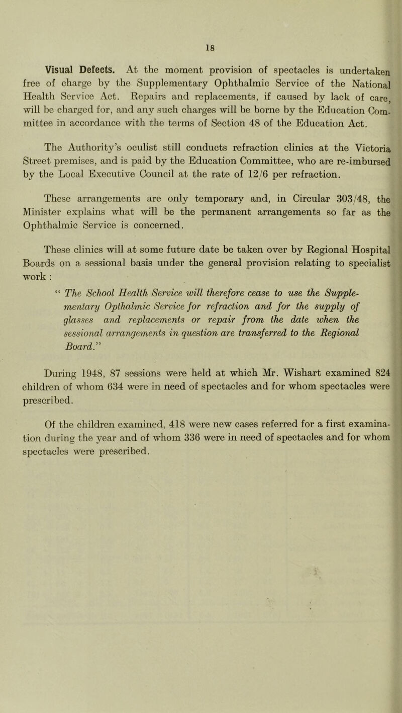 Visual Defects. At the moment provision of speetacles is undertaken free of charge by the Supplementary Ophthalmic Service of the National Health Service Act. Repairs and replacements, if caused by lack of care, will be charged for, and any such charges will be borne by the Education Com- mittee in accordance with the terms of Section 48 of the Education Act. The Authority’s oculist still conducts refraction clinics at the Victoria Street premises, and is paid by the Education Committee, who are re-imbursed by the Local Executive Council at the rate of 12/6 per refraction. These arrangements are only temporary and, in Circular 303/48, the Minister explains what will be the permanent arrangements so far as the Ophthalmic Service is concerned. These clinics will at some future date be taken over by Regional Hospital Boards on a sessional basis under the general provision relating to specialist work ; “ The School Health Service will therefore cease to use the Supple- mentary Opthalmic Service for refraction and for the supply of glasses and replacements or repair from the date when the sessional arrangements in question are transferred to the Regional Board T Durina 1948, 87 sessions were held at which Mr. Wishart examined 824 children of whom 634 were in need of spectacles and for whom spectacles were prescribed. Of the children examined, 418 were new cases referred for a first examina- tion during the year and of whom 336 were in need of spectacles and for whom spectacles were prescribed.