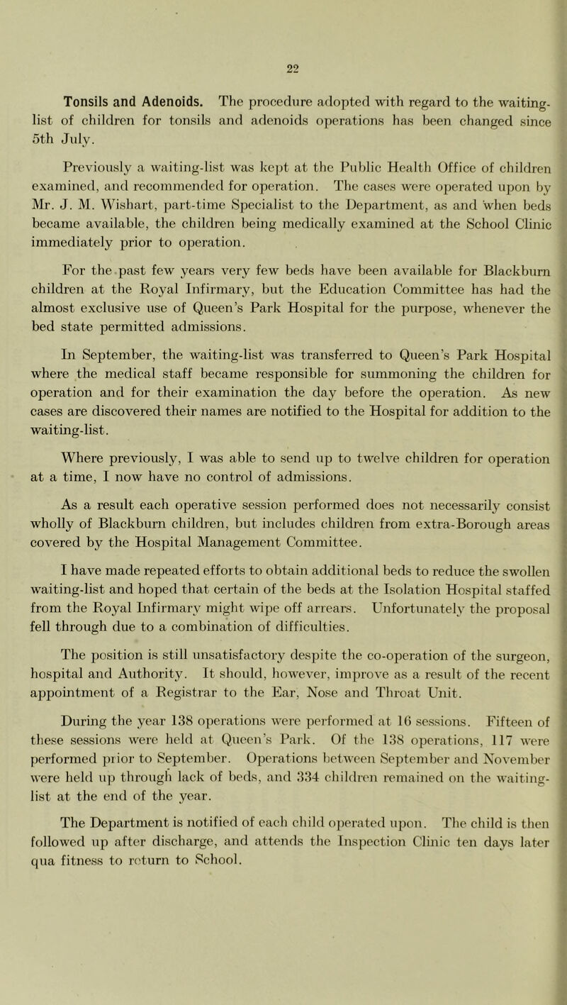 Tonsils and Adenoids. The procedure adopted with regard to the waiting- list of children for tonsils and adenoids operations has been changed since 5th July. Previously a waiting-list was kept at the Public Health Office of children examined, and recommended for operation. The cases were operated upon by Mr. J. M. Wishart, jiart-time Specialist to the Department, as and when beds became available, the children being medically examined at the School Clinic immediately prior to operation. For the.past few years very few beds have been available for Blackburn children at the Royal Infirmary, but the Education Committee has had the almost exclusive use of Queen’s Park Hospital for the purpose, whenever the bed state permitted admissions. In September, the waiting-list was transferred to Queen’s Park Hospital where the medical staff became responsible for summoning the children for operation and for their examination the day before the operation. As new cases are discovered their names are notified to the Hospital for addition to the waiting-list. Where previously, I was able to send uj) to twelve children for operation at a time, I now have no control of admissions. As a result each operative session performed does not necessarily consist wholly of Blackburn children, but includes children from extra-Borough areas covered by the Hospital Management Committee. I have made repeated efforts to obtain additional beds to reduee the swollen waiting-list and hoped that certain of the beds at the Isolation Hospital staffed from the Royal Infirmary might wipe off arrears. Unfortunately the proposal fell through due to a combination of difficulties. The position is still unsatisfactory despite the co-operation of the surgeon, hospital and Authority. It should, however, improve as a result of the recent appointment of a Registrar to the Ear, Nose and Throat Unit. During the year 138 operations were performed at 10 ses.sions. Fifteen of tliese sessions were held at Queen’s Park. Of the 138 operations, 117 were performed prior to September. Operations between September and November were held up through lack of beds, and 334 children remained on the waiting- list at the end of the year. The Department is notified of eacli child operated upon. The child is then followed up after discharge, and attends tlie Inspection Clinic ten days later qua fitness to return to School.