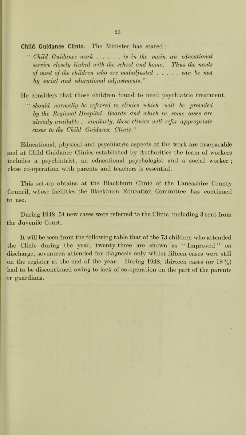 Child Guidance Clinic. The Minister has stated : “ Child Guidance work is in the main an educMional service closclif linked irith the school and home. Thus the needs of most of the children who are maladjusted can he met by social and educational adjustments.” He considers that tliose children found to need psycliiatric treatment, “ should normally be referred to clinics which will be provided by the Regional Hospital Boards and which in some cases are already available ; similarly, these clinics will refer ajjpropriate cases to the Child Guidance Clinic.” Educational, physical and psychiatric asjoects of the work are inseparable and at Child Guidance Clinics established by Authorities the team of workers includes a psychiatrist, an educational jjsychologist and a social worker ; close co-operation with parents and teachers is essential. This set-up obtains at the Blackburn Clinic of the Lancashire County Council, whose facilities the Blackburn Education Committee has continued to use. During 1948, 54 new cases were referred to the Clinic, including 3 sent from the Juvenile Court. It will be seen from the following table that of the 73 children who attended the Clinic during the year, twenty-three are shown as “ Improved ” on discharge, seventeen attended for diagnosis only whilst fifteen cases were still on the register at the end of the year. During 1948, thirteen cases (or 18%) had to be discontinued owing to lack of co-operation on the part of the parents or guardians.