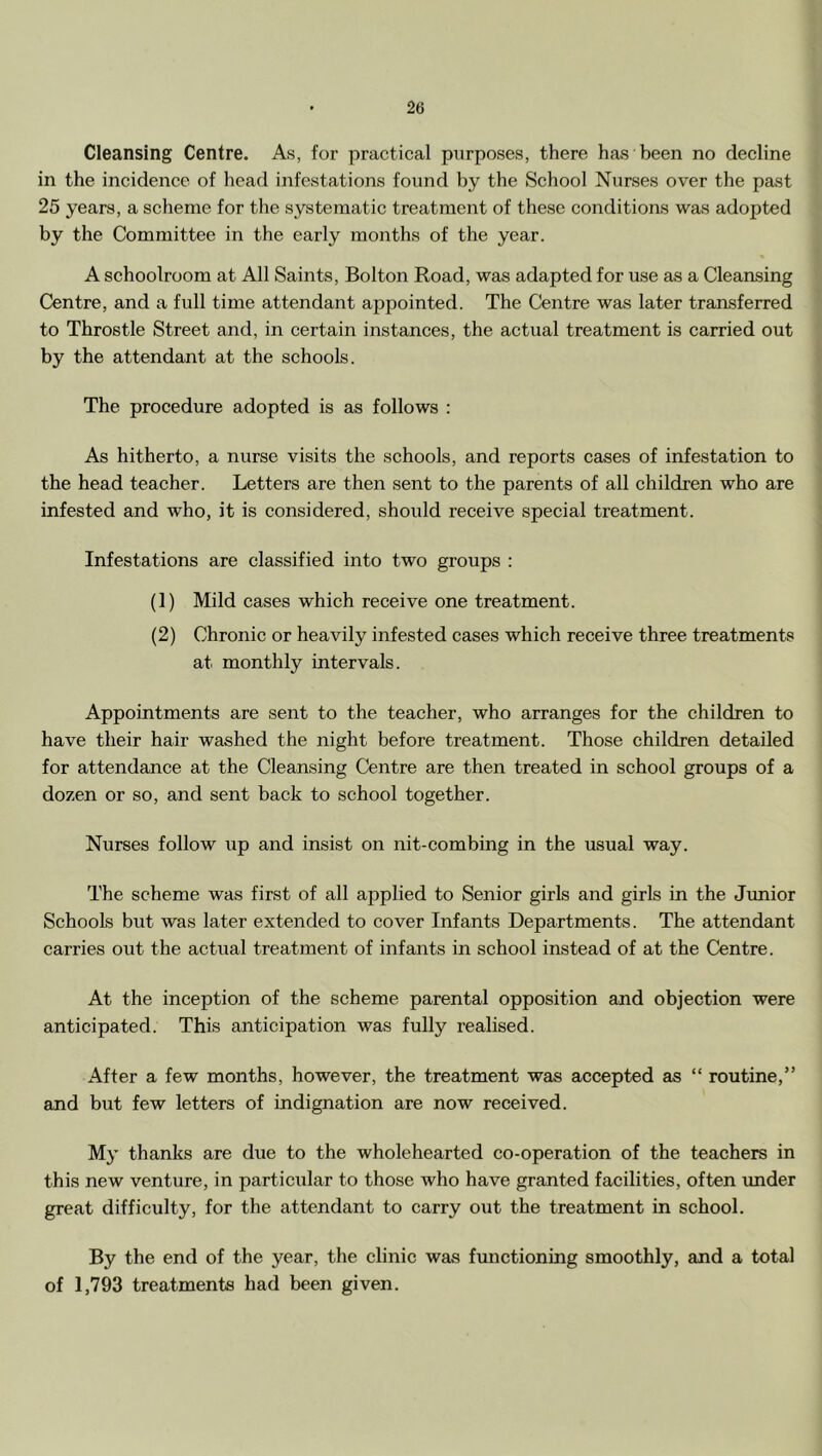Cleansing Centre. Ah, for practical purposes, there has been no decline in the incidence of head infestations found by the School Nurses over the past 25 years, a scheme for the systematie treatment of these conditions was adopted by the Committee in the early months of the year. A schoolroom at All Saints, Bolton Road, was adapted for use as a Cleansing Centre, and a full time attendant appointed. The Centre was later transferred to Throstle Street and, in certain instances, the actual treatment is carried out by the attendant at the schools. The procedure adopted is as follows : As hitherto, a nurse visits the sehools, and reports cases of infestation to the head teacher. Letters are then sent to the parents of all children who are infested and who, it is considered, should receive special treatment. Infestations are classified into two groups : (1) Mild cases which receive one treatment. (2) Chronic or heavily infested eases which receive three treatments at monthly intervals. Appointments are sent to the teacher, who arranges for the children to have their hair washed the night before treatment. Those children detailed for attendance at the Cleansing Centre are then treated in sehool groups of a dozen or so, and sent back to school together. Nurses follow up and insist on nit-combing in the usual way. The scheme was first of all applied to Senior girls and girls in the Junior Schools but was later extended to cover Infants Departments. The attendant carries out the actual treatment of infants in sehool instead of at the Centre. At the inception of the scheme parental opposition and objection were anticipated. This anticipation was fully realised. After a few months, however, the treatment was accepted as “ routine,” and but few letters of indignation are now received. My thanks are due to the wholehearted co-operation of the teachers in this new venture, in particular to those who have granted facilities, often imder great difficulty, for the attendant to carry out the treatment in school. By the end of the year, the clinic was functioning smoothly, and a total of 1,793 treatments had been given.