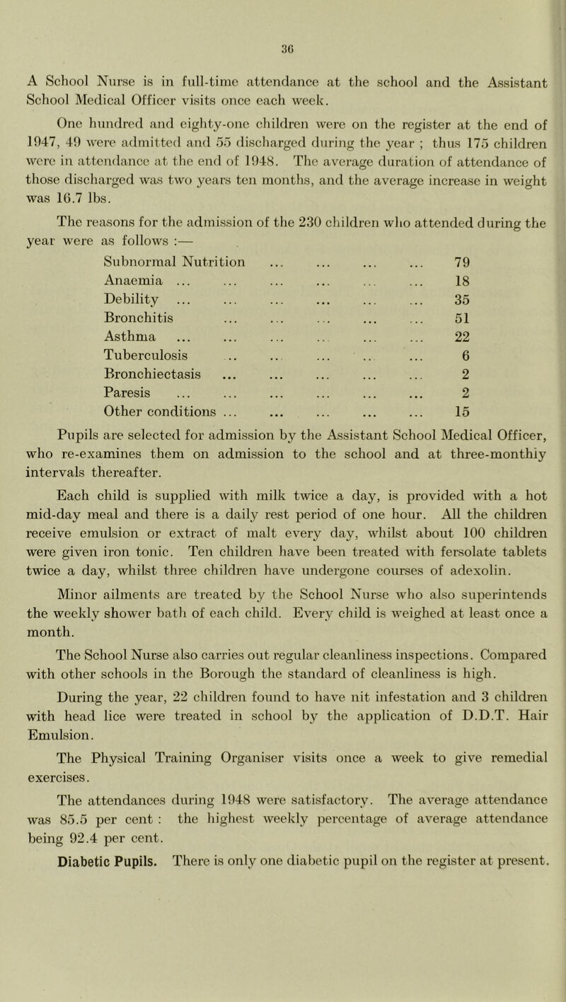 3G A Scliool Nurse is in full-time attendance at the school and the Assistant School Medical Officer visits once each week. One hundred and eighty-one children were on the register at the end of 1947, 49 were admitted and 55 discharged during the year ; thus 175 children were in attendance at the end of 194S. The average duration of attendance of those discharged was two years ten months, and the average increase in weight was 1G.7 lbs. The reasons for the admission of the 230 children who attended during the year were as follows :— Subnormal Nutrition ... ... ... ... 79 Anaemia ... ... ... ... ... ... 18 Debility ... ... ... ... ... ... 35 Bronchitis ... ... ... ... ... 51 Asthma ... ... ... .. ... ... 22 Tuberculosis .. .. ... .. ... 6 Bronchiectasis ... ... ... ... ... 2 Paresis ... ... ... ... ... ... 2 Other conditions ... ... ... ... ... 15 Pupils are selected for admission by the Assistant School Medical Officer, who re-examines them on admission to the school and at three-monthiy intervals thereafter. Each child is supplied with milk twice a day, is provided with a hot mid-day meal and there is a daily rest period of one hour. All the children receive emulsion or extract of malt every day, whilst about 100 children were given iron tonic. Ten children have been treated with fersolate tablets twice a day, whilst three children have undergone courses of adexolin. Minor ailments are treated by the School Nurse who also superintends the weekly shower bath of each child. Every child is weighed at least once a month. The School Nurse also carries o\it regular cleanliness inspections. Compared with other schools in the Borough the standard of cleanliness is high. During the year, 22 children found to have nit infestation and 3 ehildren with head lice were treated in school by the application of D.D.T. Hair Emulsion. The Physical Trainmg Organiser visits once a week to give remedial exercises. The attendances during 1948 were satisfactory. The average attendance was 85.5 per cent : the highest weekly percentage of average attendance being 92.4 per cent. Diabetic Pupils. There is only one diabetic pupil on the register at present.