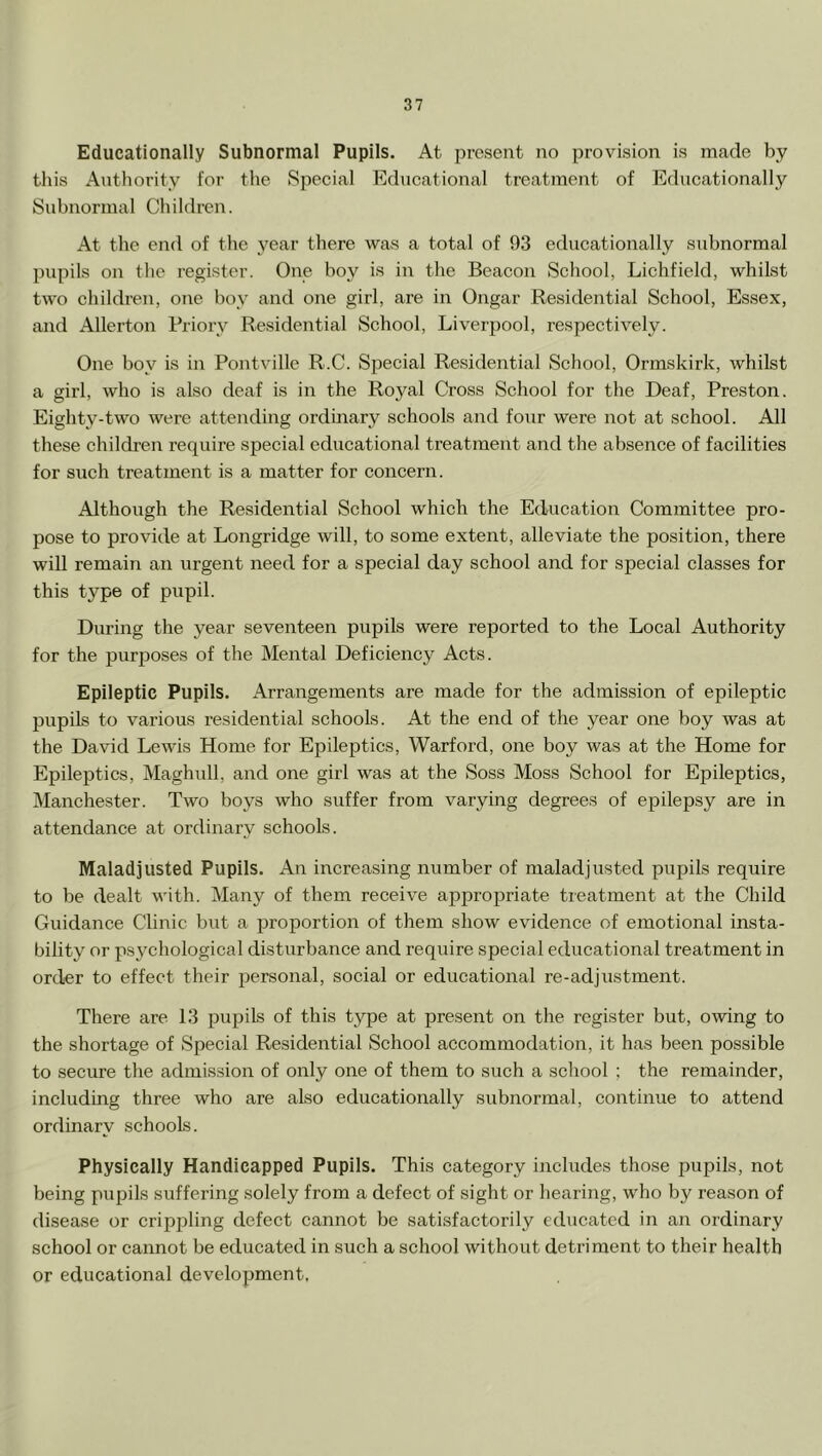 Educationally Subnormal Pupils. At present no provision is made by this Authority for the Special Educational treatment of Educationally Subnormal Children. At the end of the year there was a total of 93 educationally subnormal pupils on the register. One boy is in the Beacon School, Lichfield, whilst two children, one boy and one girl, are in Ongar Residential School, Essex, and Allerton Priory Residential School, Liverpool, respectively. One boy is in Pontville R.C. Special Residential School, Ormskirk, whilst a girl, who is also deaf is in the Royal Cross School for the Deaf, Preston. Eighty-two were attending ordinary schools and four were not at school. All these children require special educational treatment and the absence of facilities for such treatment is a matter for concern. Although the Residential School which the Education Committee pro- pose to provide at Longridge will, to some extent, alleviate the position, there will remain an urgent need for a special day school and for special classes for this type of pupil. During the year seventeen pupils were reported to the Local Authority for the purposes of the Mental Deficiency Acts. Epileptic Pupils. Arrangements are made for the admission of epileptic pupils to various residential schools. At the end of the year one boy was at the David Lewis Home for Epileptics, Warford, one boy was at the Home for Epileptics, Maghull, and one girl was at the Soss Moss School for Epileptics, Manchester. Two boys who suffer from varying degrees of epilepsy are in attendance at ordinary schools. Maladjusted Pupils. An increasing number of maladjusted pupils require to be dealt with. Many of them receive appropriate treatment at the Child Guidance Clinic but a proportion of them show evidence of emotional insta- bility or psychological disturbance and require special educational treatment in order to effect their personal, social or educational re-adjustment. There are 13 pupils of this type at present on the register but, owing to the shortage of Special Residential School accommodation, it has been possible to secure the admission of only one of them to such a school ; the remainder, including three who are also educationally subnormal, continue to attend ordinary schools. Physically Handicapped Pupils. This category includes those pupils, not being pupils suffering solely from a defect of sight or hearing, who by reason of disease or crippling defect cannot be satisfactorily educated in an ordinary school or cannot be educated in such a school without detriment to their health or educational development.