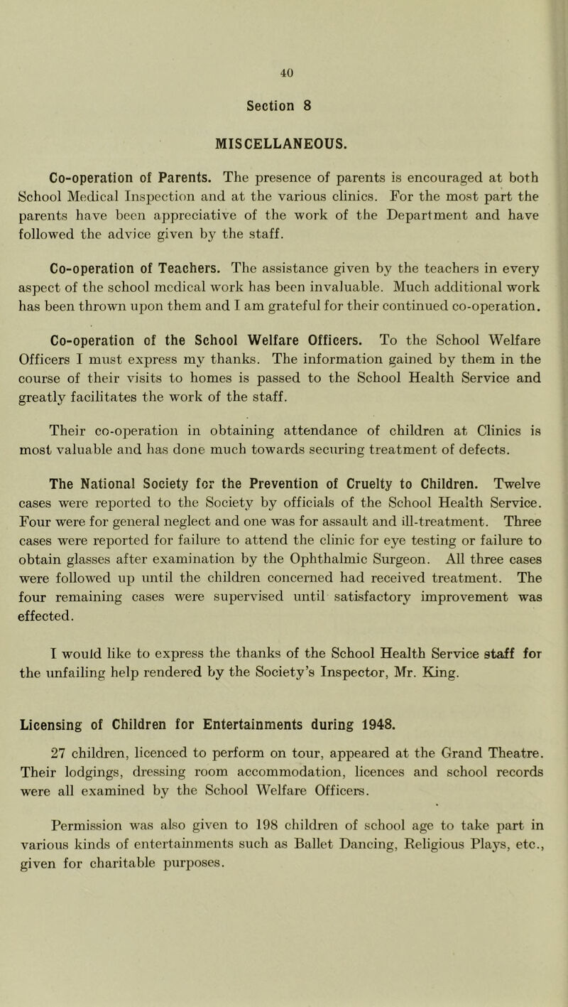 Section 8 MISCELLANEOUS. Co-operation of Parents. The presence of parents is encouraged at both School Medical Inspection and at the various clinics. For the most part the parents have been appreciative of the work of the Department and have followed the advice given by the staff. Co-operation of Teachers. The assistance given by the teachers in every aspect of the school medical work has been invaluable. Much additional work has been thrown upon them and I am grateful for their continued co-operation. Co-operation of the School Welfare Officers. To the School Welfare Officers I must express my thanks. The information gained by them in the course of their visits to homes is passed to the School Health Service and greatly facilitates the work of the staff. Their co-operation in obtaining attendance of children at Clinics is most valuable and has done much towards securing treatment of defects. The National Society for the Prevention of Cruelty to Children. Twelve cases were rejDorted to the Society by officials of the School Health Service. Four were for general neglect and one was for assault and ill-treatment. Three cases were reported for failure to attend the clinic for eye testing or failure to obtain glasses after examination by the Ophthalmic Surgeon. All three cases were followed ipj until the children concerned had received treatment. The four remaining cases were supervised until satisfactory improvement was effected. I would like to express the thanks of the School Health Service staff for the unfailing help rendered by the Society’s Inspector, Mr. King. Licensing of Children for Entertainments during 1948. 27 children, licenced to perform on tour, appeared at the Grand Theatre. Their lodgings, dressing room accommodation, licences and school records were all examined by the School Welfare Officers. Permission was also given to 198 children of school age to take part in varioiis kinds of entertainments such as Ballet Dancing, Religious Plays, etc., given for charitable purposes.