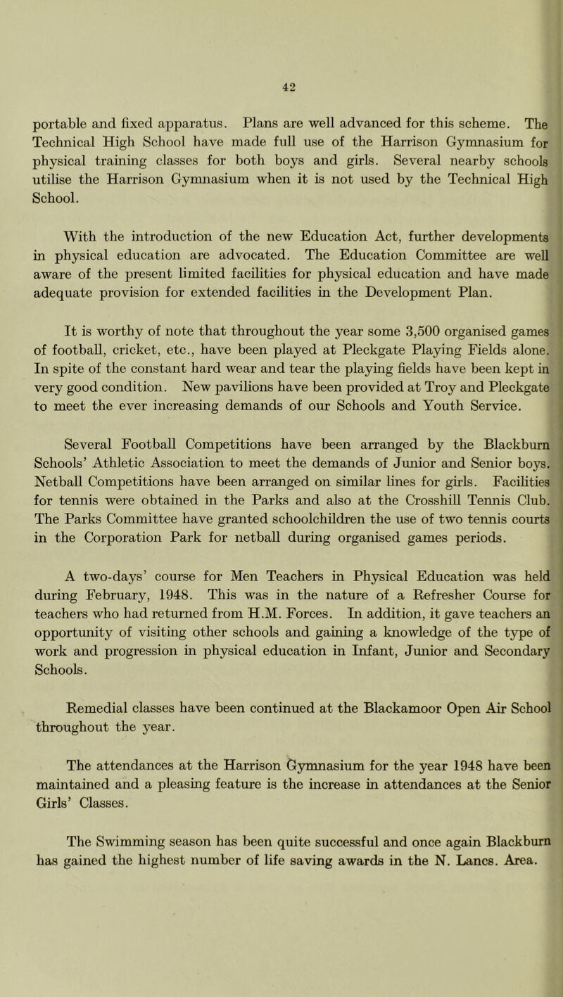 portable and fixed apparatus. Plans are well advanced for this scheme. The Technical High School have made full use of the Harrison Gymnasium for physical training classes for both boys and girls. Several nearby schools utilise the Harrison Gymnasium when it is not used by the Technical High School. With the introduction of the new Education Act, further developments in physical education are advocated. The Education Committee are well aware of the present limited facilities for physical education and have made adequate provision for extended facilities in the Development Plan. It is worthy of note that throughout the year some 3,500 organised games of football, cricket, etc., have been played at Pleckgate Playing Fields alone. In spite of the constant hard wear and tear the playing fields have been kept in very good condition. New pavilions have been provided at Troy and Pleckgate to meet the ever increasing demands of our Schools and Youth Service. Several Football Competitions have been arranged by the Blackburn Schools’ Athletic Association to meet the demands of Junior and Senior boys. Netball Competitions have been arranged on similar lines for girls. Facihties for tennis were obtained in the Parks and also at the Crosshill Tennis Club. The Parks Committee have granted schoolchildren the use of two termis courts in the Corporation Park for netball during organised games periods. A two-days’ course for Men Teachers in Physical Education was held during February, 1948. This was in the nature of a Refresher Course for teachers who had returned from H.M. Forces. In addition, it gave teachers an opportunity of visiting other schools and gaming a knowledge of the type of work and progression in physical education in Infant, Jmiior and Secondary Schools. Remedial classes have been continued at the Blackamoor Open Air School throughout the year. The attendances at the Harrison Gymnasium for the year 1948 have been maintained and a pleasing feature is the increase in attendances at the Senior Girls’ Classes. The Swimming season has been quite successful and once again Blackburn has gained the highest number of life saving awards in the N. Lancs. Area.