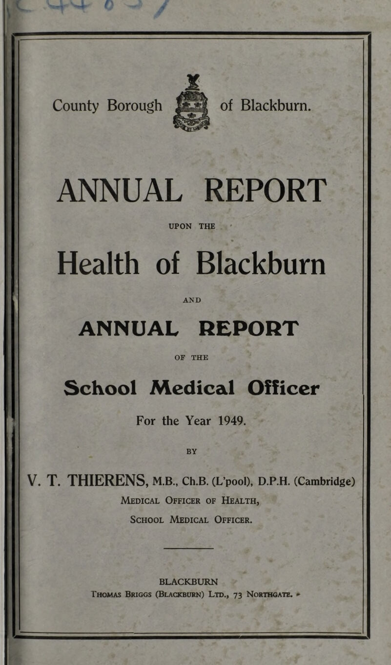 ANNUAL REPORT UPON THE Health of Blackburn AND ANNUAL REPORT OF THE School Medical Officer For the Year 1949. BY V. T. THIERENS, M.B., Ch.B. (L’pool), D.P.H. (Cambridge) Medical Officer of Health, School Medical Officer. BLACKBURN Thomas Briggs (Blackburn) Ltd., 73 Northgate. ••