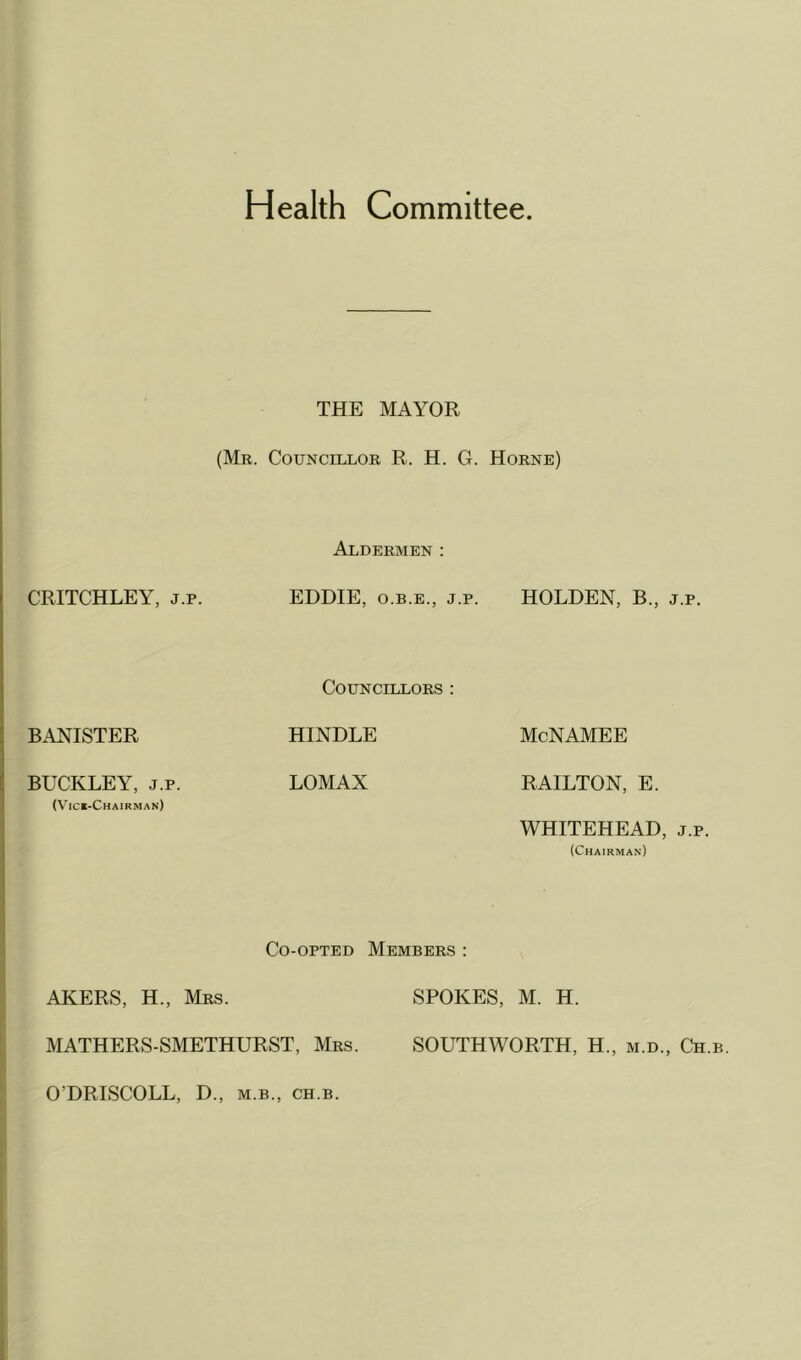 Health Committee THE MAYOR (Mr. Councillor R. H. G. Horne) CRITCHLEY, j.p. Aldermen: EDDIE, o.b.e., j.p. HOLDEN, B., j.p. BANISTER Councillors : HINDLE McNAMEE BUCKLEY, j.p. LOMAX RAILTON, E. (Vice-Chairman) Co-opted Members : WHITEHEAD, j.p. (Chairman) AKERS, H., Mrs. SPOKES, M. H. MATHERS-SMETHURST, Mrs. SOUTHWORTH, H„ m.d., Ch.b. O'DRISCOLL, D., m.b., ch.b.