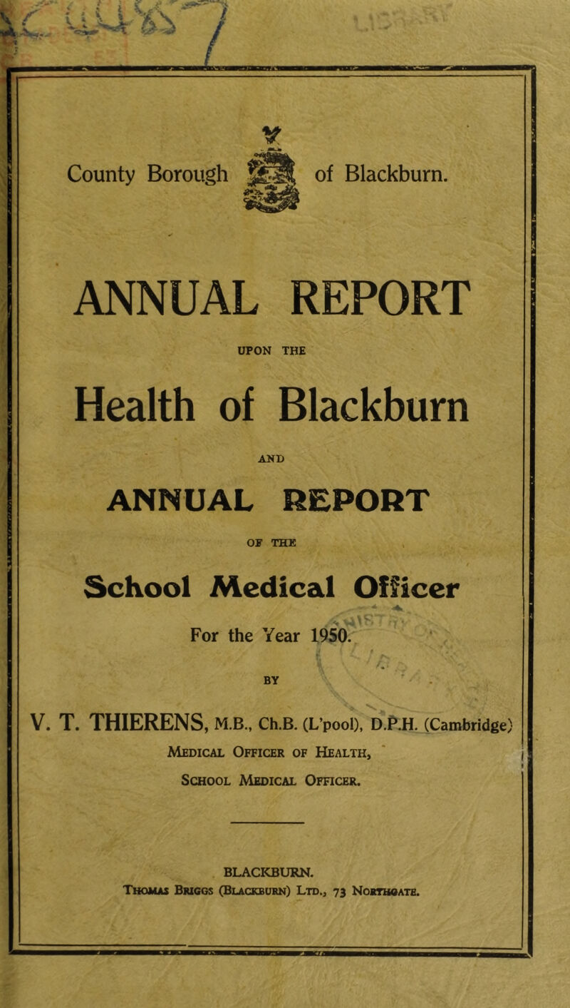 V County Borough of Blackburn. ANNUAL REPORT UPON THE Health of Blackburn AND ANNUAL REPORT OF THK School Medical Officer For the Year 19S0. ‘ ’ . BY V. T. THIERENS, M.B., Ch.B. (L’pool), D.PJi. (Cambridge) Medical Officer of Health, School Medical Ofhcer. . BLACKBURN. Thomas Bmggs (Blackburn} Ltd., 73 Nokthoate.