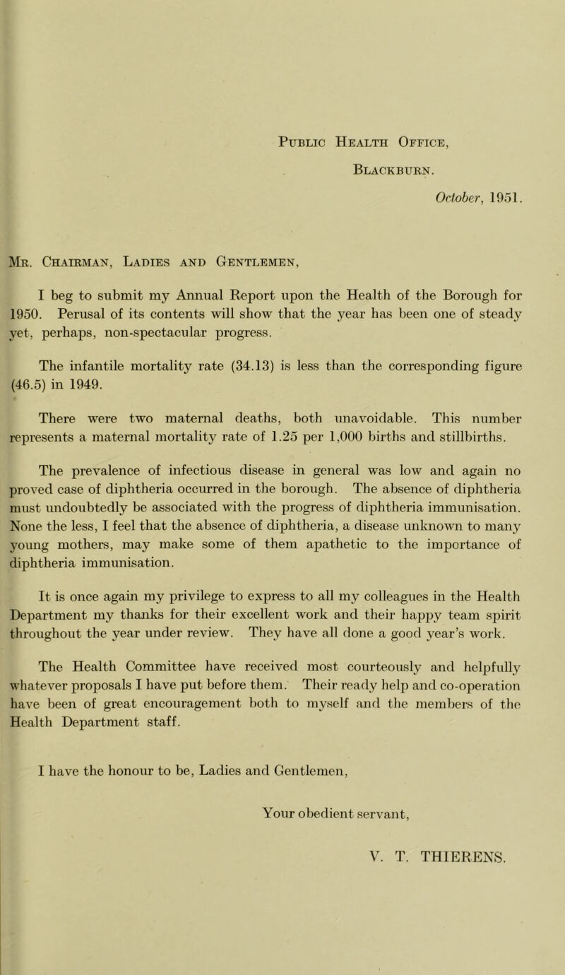 Public Health Office, Blackburn. October, 1951. Mr. Chairman, Ladies and Gentlemen, I beg to submit my Annual Report upon the Health of the Borough for 1950. Perusal of its contents will show that the year has been one of steady yet, perhaps, non-spectacular progress. The infantile mortality rate (34.13) is less than the corresponding figure (46.5) in 1949. There were two maternal deaths, both unavoidable. This number represents a maternal mortality rate of 1.25 per 1,000 births and stillbirths. The prevalence of infectious disease in general was low and again no proved case of diphtheria occurred in the borough. The absence of diphtheria must undoubtedly be associated with the progress of diphtheria immunisation. None the less, I feel that the absence of diphtheria, a disease unknowui to many young mothers, may make some of them apathetic to the importance of diphtheria immunisation. It is once again my privilege to express to all my colleagues in the Health Department my thanks for their excellent work and their happy team spirit throughout the year under review. They have all done a good year’s w^ork. The Health Committee have received most courteously and helpfully whatever proposals I have put before them. Their ready help and co-operatio!i have been of great encouragement both to myself and the members of the Health Department staff. I have the honour to be, Ladies and Gentlemen, Your obedient servant.