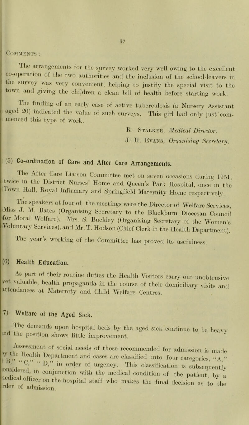 Comments ; i lie <u rangonu'uts for il)e sjirvc\v worked very well owing to the excellent to-o]Kiation of the two authorities and the inclusion of the schooldeavers in till snney was very convenient, heljiing to justify the special visit to the town and giving the chijdren a clean bill of health before starting work. I he finding of an early case of active tuberculosis (a Nursery Assistant aged 2(1) indicated the value of such snrvevs. This girl had only just com- menced this type of work. K. Stalker, Medical Director. J. H. Evan.s, Organising Secretary. (o) Co-ordination of Care and After Care Arrangements. Ihe After Care Liaison Committee met on seven occasions during IDdl, twice 111 the District Nurses’ Home and Queen’s Park Hosjiital, once^i thj lowTi Hall, Ho\-al Infirmary and Springfield Maternity Home respectively. * ^ The speakers at four of the meetings were the Director of Welfare Services, .Miss J. M, Bates (Organising Secretary to the Blackburn Diocesan Council 'for Moral Welfare), Mrs. S. Buckley (Organising Secretary of the Women’s A oluntary Services), and Mr. T. Hodson (Chief Clerk in the Healtli Department). The 3^ear’s w^orkmg of the Committee has proved its usefulness. (b) Health Education. As part of their routine duties the Health Visitors carry out imobtrusiic \-et valuable, health propaganda in the course of their domiciliary visits and ittendances at Maternity and Child Welfare Centres. 7) Welfare of the Aged Sick. ihe demands upon hospital beds by the aged sick continue to be hea\\- nd the position show's little imj^rovement. . I'oi' admission is made Bclassified into four categories, -‘A,” nn^ cla.ssification is subseip’ientlv ■ (•‘reil, in conjunction with the medical condition of the jiatient, by ii lef ica officer on the hosjiital staff who makes the final decision as to the ruer of admission.