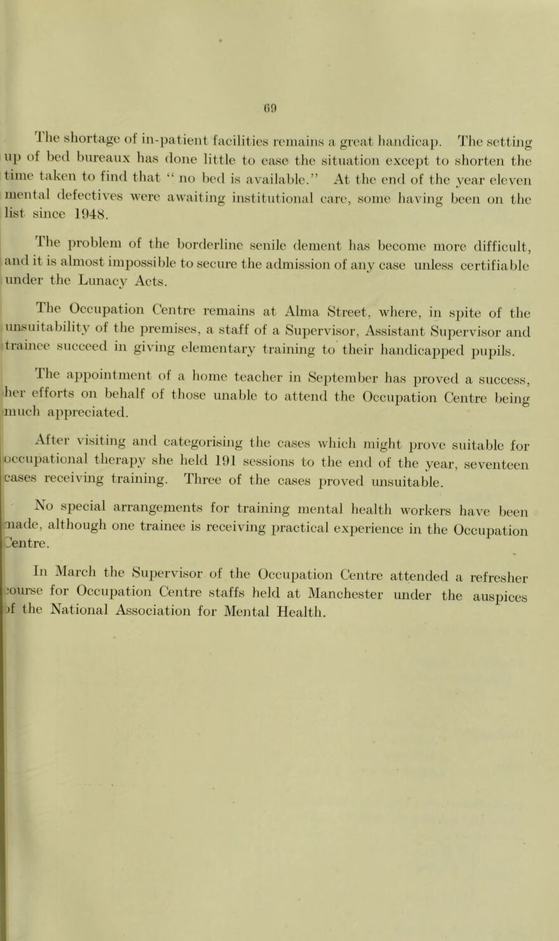 (>9 J he sliortage of in-patient facilit ies remains a great liajidicap. Tlie setting np of bed bureaux has done little to ease the situation except to shorten the time taken to find that “ no bed is available.” At the end of the year eleven mental defectives were awaiting institutional care, some having been on the list since 1948. Ihe problem of the borderline senile dement has become more difficult, and it is almost impossible to secure the admission of any case unless certifiable under the Lunacy Acts. The Occupation Centre remains at Alma Street, where, in spite of the unsuitability of the premises, a staff of a Supervisor, Assistant Supervisor and trainee succeed in giving elementary training to their handicapped jmpils. The appointmejit of a home teacher in Sejrtember has proved a success, her eiforts on behalf of those unable to attend the Occujration Centre being much appreciated. After visiting and categorising the cases which might prove suitable for occupational therapy she held 191 sessions to the end of the year, seventeen cases receiving training. Three of the cases proved unsuitable. No special arrangements for training mental health workers have been made, although one trainee is receiving practical experience in the Occupation L’eirtre. In March the Supervisor of the Occupation Centre attended a refresher -•ourse for Occupation Centre staffs held at Manchester under the auspices d the National Association for Mental Health.