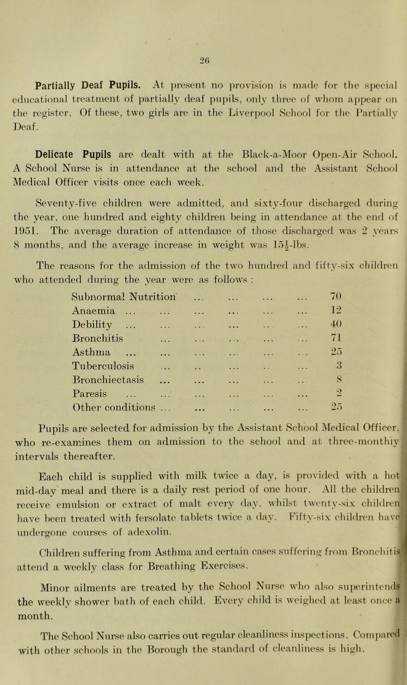 2fi Partially Deaf Pupils. At present no ])rovisinn is nnulc tor tlie special educational treatment of partially deaf ])u])ils, only three of whom appear on the register. Of these, two girls are in the Liverpool School for the Partially Deaf. Delicate Pupils are dealt with at the Black-a-Moor Open-Air School. A School Nurse is in attendance at the school and the Assistant School Medical Officer visits once each week. Seventy-five children were admitted, and sixty-four discharged during the year, one hundred and eighty children being in attendance at the end of 1951. The average duration of attendance of those discharged was 2 years S months, and the average increase in weight was 15Llhs. The reasons for the admission of the two hundred and fifty-six children who attended during the year were as follows : 70 12 40 71 25 .3 S •> Subnormal Nutrition Anaemia ... Debility Bronchitis Asthma Tuberculosis Bronchiectasis Paresis Other conditions . Pupils are selected for admission by the Assistant School Medical Officer, who re-examines them on admission to the school and at three-monthiy intervals thereafter. Each child is supplied with milk twice a day, is provided with a hot mid-day meal and there is a daily rest period of one hour. All the children receive emulsion or extract of malt every day, whilst tw(>nty-six children have been treated with fersolate tablets twice a day. l<5ft>-six ehildnui have undergone courses of adexolin. Children suffering from Asthma and certain eases suffeiing from Bronchitis attend a weekly class for Breathing Exercises. Minor ailments are treated by the School Nurse who also superintends the weekly shower Ijath of each child. Eveiy child is weighed at least once a month. The School Nurse also carries out regular cleanliness inspections. Compai-ed with other schools in the Borough the standai'd of cleanliness is high.