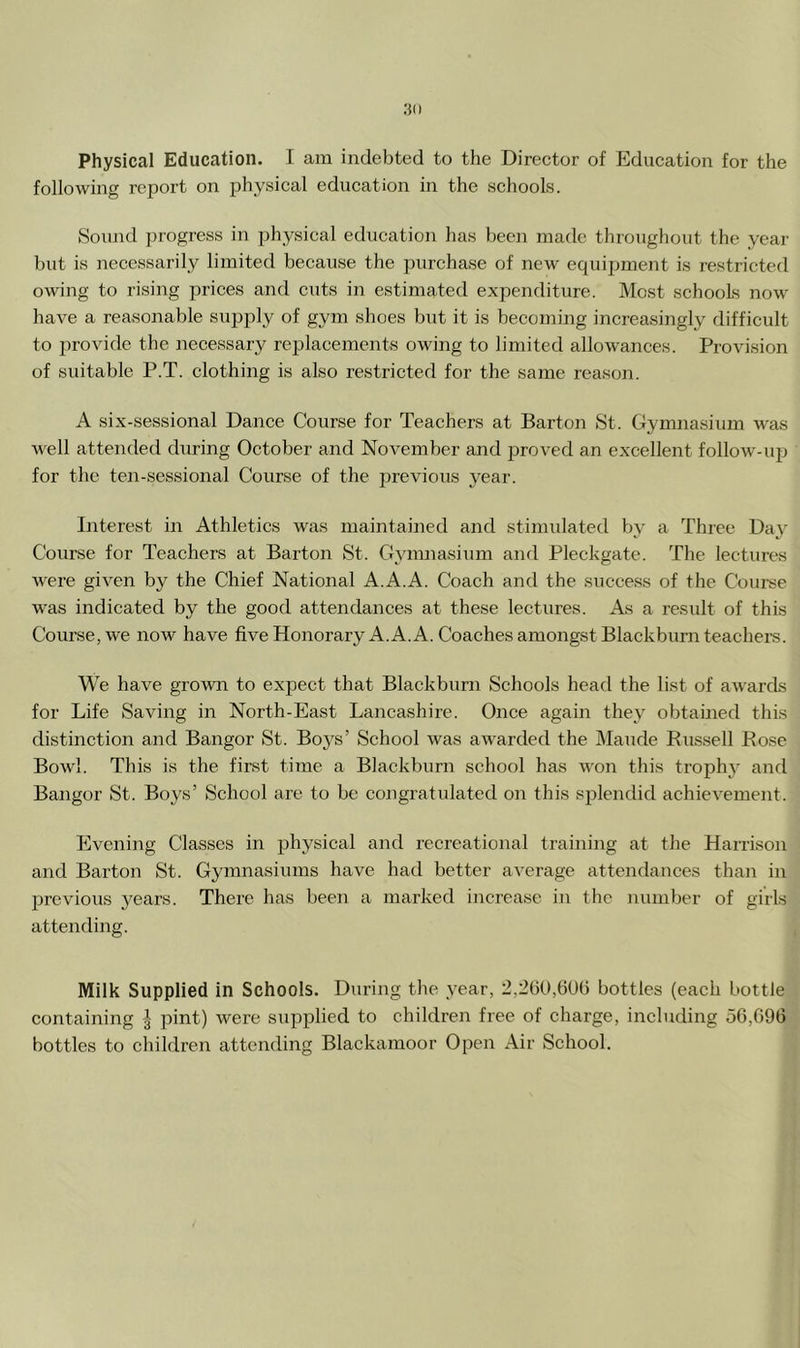 .■50 Physical Education. I am indebted to the Director of Education for the following report on physical education in the schools. Sound progress in physical education has been made throughout the year but is necessarily limited because the purchase of new equii^ment is restricted owing to rising prices and cuts in estimated expenditure. Most schools now have a reasonable supply of gym shoes but it is becoming increasingly difficult to provide the necessary re]Dlacements owing to limited allow'ances. Provision of suitable P.T. clothing is also restricted for the same reason. A six-sessional Dance Course for Teachers at Barton St. Gymnasium was well attended during October and November and jDroved an excellent follow-up for the ten-sessional Course of the previous year. Interest in Athletics was maintained and stimulated by a Three Day Course for Teachers at Barton St. Gymnasium and Pleckgate. The lectures were given by the Chief National A.A.A. Coach and the success of the Course was indicated by the good attendances at these lectures. As a result of this Course, we now have five Honorary A. A. A. Coaches amongst Blackburn teachei-s. We have grown to expect that Blackburn Schools head the list of awards for Life Saving in North-East Lancashire. Oiice again they obtained this distinction and Bangor St. Boys’ School was awarded the Maude Russell Rose Bowl. This is the first time a Blackburn school has won this trophy' and Bangor St. Boys’ School are to be congratulated on this splendid achievement. Evening Classes in physical and recreational training at the Harrison and Barton St. Gymnasiums have had better average attendances than in previoiis years. There has been a marked increase in the number of girls attending. Milk Supplied in Schools. During the year, 2,2b0,60b bottles (each bottle containing pint) were supplied to children free of charge, including 50,096 bottles to children attending Blackamoor Open Air School.