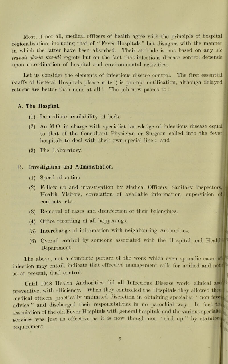 Most, if not all, medical officers of health agree with the principle of hospital regionalisation, including that of “ Fever Hospitals ” but disagree with the manner in which the latter have been absorbed. Their attitude is not based on any .sic transit gloria, mundi regrets but on the fact that infectious disease control depends upon co-ordination of hosjutal and environmental activities. Let us consider the elements of infectious disease control. The first essential (staffs of General Hospitals please note !) is prompt notification, although delayed returns are better than none at all ! The job now passes to : A. The Hospital. (1) Immediate availability of beds. (2) An M.O. in charge with specialist knowledge of infectious disease equal to that of the Consultant Physician or Surgeon called into the fever hospitals to deal with their ovm special line ; and (3) The Laboratory. B. Investigation and Administration. (1) Speed of action. (2) Follow up and investigation by Medical Officers, Sanitary InsiDccton?, Health Visitors, correlation of available infoi’ination, supervision of-' contacts, etc. \ (3) Removal of cases and di.sinfection of their belojigings. (4) Office recording of all happenings. (.5) Interchange of information with neighbouring Authorities. (6) Overall control by someone associated with the Hosi)ital and Health ij Department. The above, not a complete picture of the w'ork which even sporadic cases of infection may ejitail, indicate that effective management calls for unified and not.'l as at present, dual control. Until 194S Health Authorities did all Infectious Disea.se work, clinical an( « preventive, with efficiency. When they controlled the Hospitals they allowed thei medical officers practically imlimited di.scretion in obtaining speciali.st “non-feveii4 advice ” and discharged their responsibilities in no parochial Avay. In fact tli association of the old Fever Hosjntals with general hos])itals and the various s])ecialh services was just as effective .as it is now though not “ fil'd up by sfafutor requirement. >1 (j