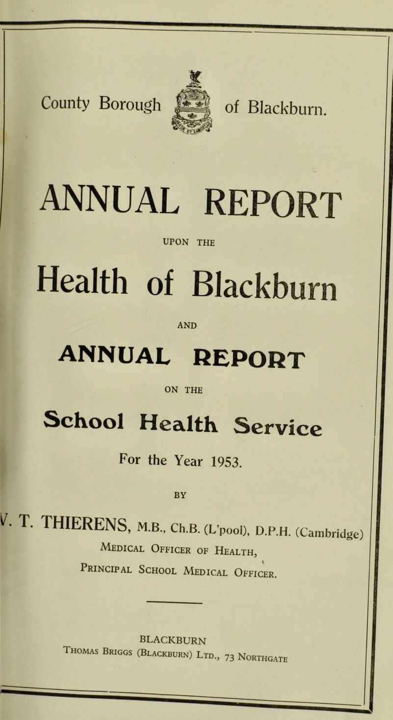 County Borough of Blackburn. ANNUAL REPORT UPON THE Health of Blackburn AND ANNUAL REPORT ON THE ScKool HcailtK Service For the Year 1953. BY T. THIERENS, M.B., CH.B. (L’pooI), D.P.H. (Cambridge) Medical Officer of Health, Principal School Medical Officer. BLACKBURN Thomas Briggs (Blackburn) Ltd., 73 Northgate