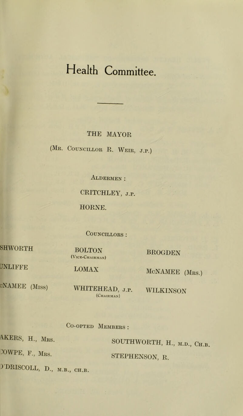 Health Committee. THE MAYOR (]VIk. Councillor R. Weir, j.p.) SHWORTH TNLIFFE cNAjVIEE (Miss) Aldermen : CRITCHLEY, j.p. HORNE. Councillors : BOLTON (Vice-Chairman) LOMAX WHITEHEAD, j.p. (Chairman) BROGDEN McNAMEE (Mrs.) WILKINSON Co-opted Members : AKERS, H., Mrs. :OWPE, F., Mrs. I DRISCOLL, D., M.B., CH.B SOUTHWORTH, H., m.d., Ch. STEPHENSON, R.